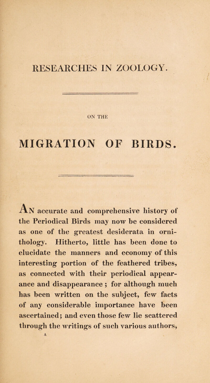 RESEARCHES IN ZOOLOGY. ON THE MIGRATION OF BIRDS. ilN accurate and comprehensive history of the Periodical Birds may now be considered as one of the greatest desiderata in orni- thology. Hitherto, little has been done to elucidate the manners and economy of this interesting portion of the feathered tribes, as connected with their periodical appear- ance and disappearance ; for although much has been written on the subject, few facts of any considerable importance have been ascertained; and even those few lie scattered through the writings of such various authors. A