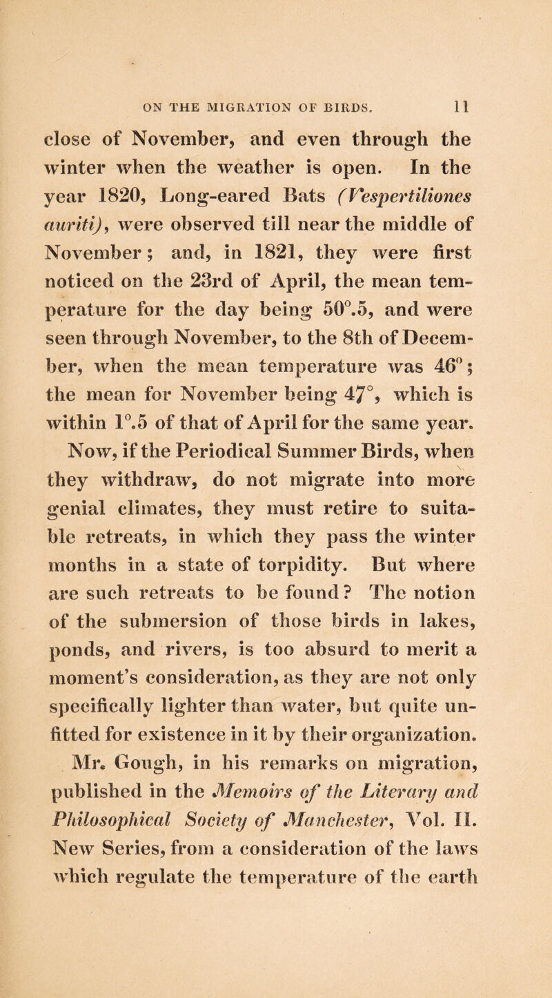 close of November, and even through the winter when the weather is open. In the year 1820, Long-eared Bats (Vespertiliones were observed till near the middle of November; and, in 1821, they were first noticed on the 23rd of April, the mean tem- perature for the day being 50^5, and were seen through November, to the 8th of Decem- ber, when the mean temperature w'as 46^; the mean for November being 47°, which is within 1®.5 of that of April for the same year. Now, if the Periodical Summer Birds, when they withdraw, do not migrate into more genial climates, they must retire to suita- ble retreats, in which they pass the winter months in a state of torpidity. But where are such retreats to be found? The notion of the submersion of those birds in lakes, ponds, and rivers, is too absurd to merit a moment’s consideration, as they are not only specifically lighter than water, but quite un- fitted for existence in it by their organization. Mr* Gough, in his remarks on migration, published in the Meynoirs of the Literary and Philosophical Society of Manchester^ Vol. II. New Series, from a consideration of the laws which regulate the temperature of the earth
