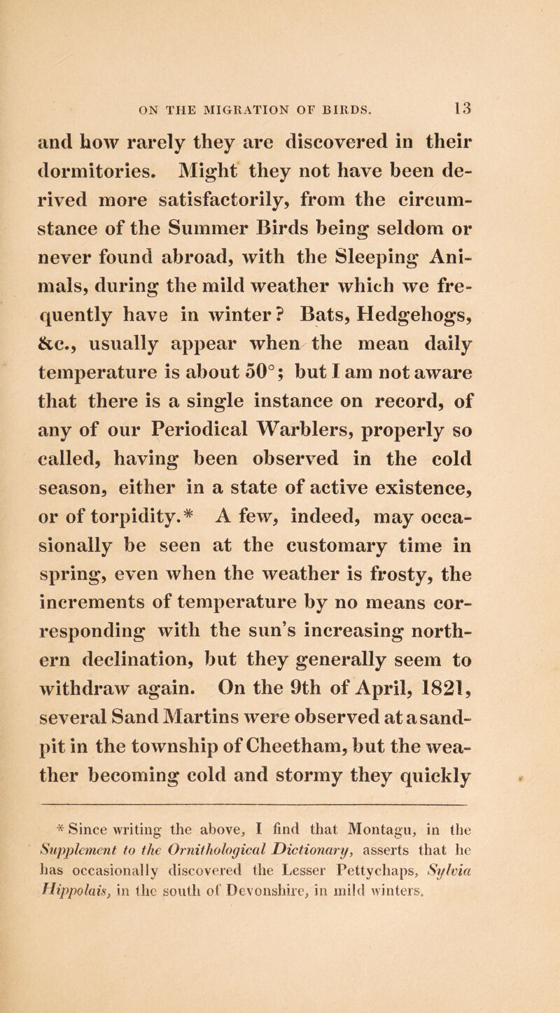 and how rarely they are discovered in their dormitories. Might they not have been de- rived more satisfactorily, from the circum- stance of the Summer Birds being seldom or never found abroad, with the Sleeping Ani- mals, during the mild weather which we fre- quently have in winter ? Bats, Hedgehogs, &e., usually appear when the mean daily temperature is about 50°; but I am not aware that there is a single instance on record, of any of our Periodical Warblers, properly so called, having been observed in the cold season, either in a state of active existence, or of torpidity.^ A few, indeed, may occa- sionally be seen at the customary time in spring, even when the weather is frosty, the increments of temperature by no means cor- responding with the sun’s increasing north- ern declination, but they generally seem to withdraw again. On the 9th of April, 1821, several Sand Martins were observed at a sand- pit in the township of Cheetham, but the wea- ther becoming cold and stormy they quickly * Since writing the above, I find that Montagu, in the Supplement to the Ornithological Dictionary, asserts that he iias occasionally discovered the Lesser Petty chaps, Sylma Hippolais, in the south of Devonshire, in mild winters.