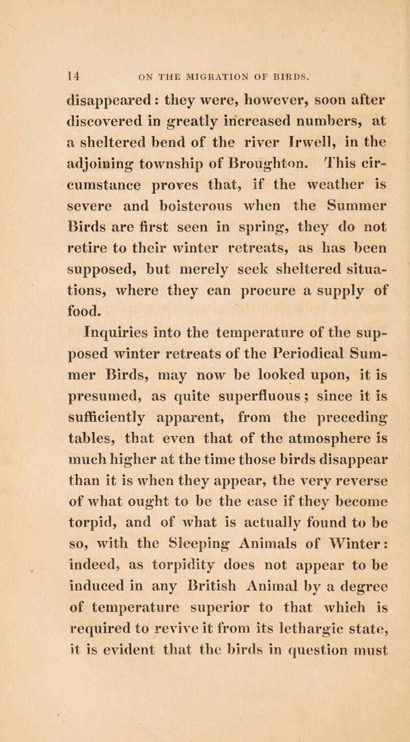 disappeared: they were, however, soon after discovered in greatly increased numbers, at a sheltered bend of the river Irwell, in the adjoining township of Broughton. This cir- cumstance proves that, if the weather is severe and boisterous when the Summer Birds are first seen in spring, they do not retire to their winter retreats, as has been supposed, but merely seek sheltered situa- tions, where they can procure a supply of food. Inquiries into the temperature of the sup- posed winter retreats of the Periodical Sum- mer Birds, may now be looked upon, it is presumed, as quite superfluous; since it is sufficiently apparent, from the preceding tables, that even that of the atmosphere is much higher at the time those birds disappear than it is when they appear, the very reverse of what ought to be the case if they become torpid, and of what is actually found to be so, with the Sleeping Animals of Winter: indeed, as torpidity does not appear to be induced in any British Animal by a degree of temperature superior to that which is required to revive it from its lethargic state, it is evident that the birds in question must