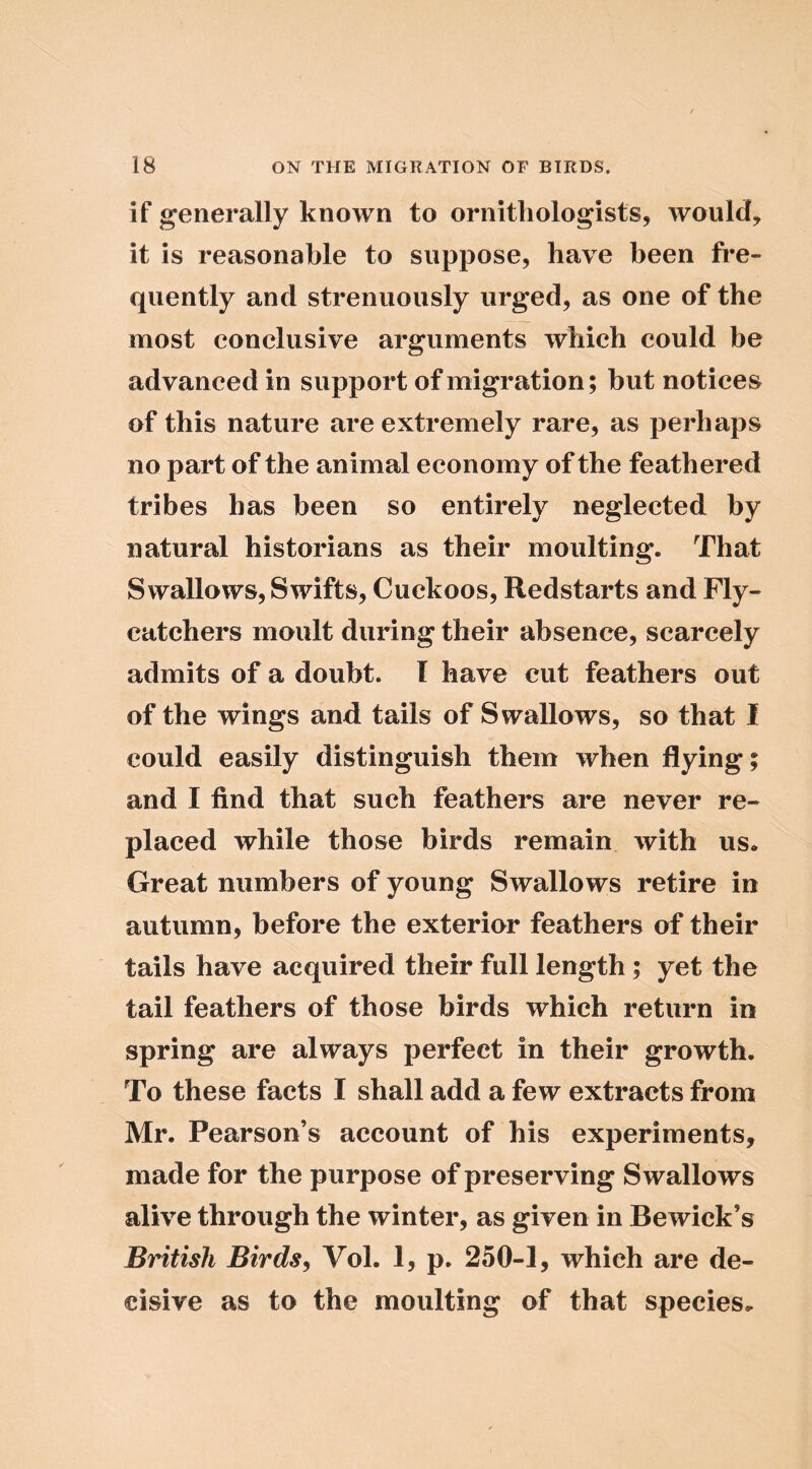 if generally known to ornithologists, would, it is reasonable to suppose, have been fi*e- quently and strenuously urged, as one of the most conclusive arguments which could be advanced in support of migration; but notices of this nature are extremely rare, as perhaps no part of the animal economy of the feathered tribes has been so entirely neglected by natural historians as their moulting. That Swallows, Swifts, Cuckoos, Redstarts and Fly- catchers moult during their absence, scarcely admits of a doubt. I have cut feathers out of the wings and tails of Swallows, so that I could easily distinguish them when flying; and I find that such feathers are never re- placed while those birds remain with us. Great numbers of young Swallows retire in autumn, before the exterior feathers of their tails have acquired their full length; yet the tail feathers of those birds which return in spring are always perfect in their growth. To these facts I shall add a few extracts from Mr. Pearson’s account of his experiments, made for the purpose of preserving Swallows alive through the winter, as given in Bewick’s British Birds, Vol. 1, p. 250-1, which are de- cisive as to the moulting of that species.