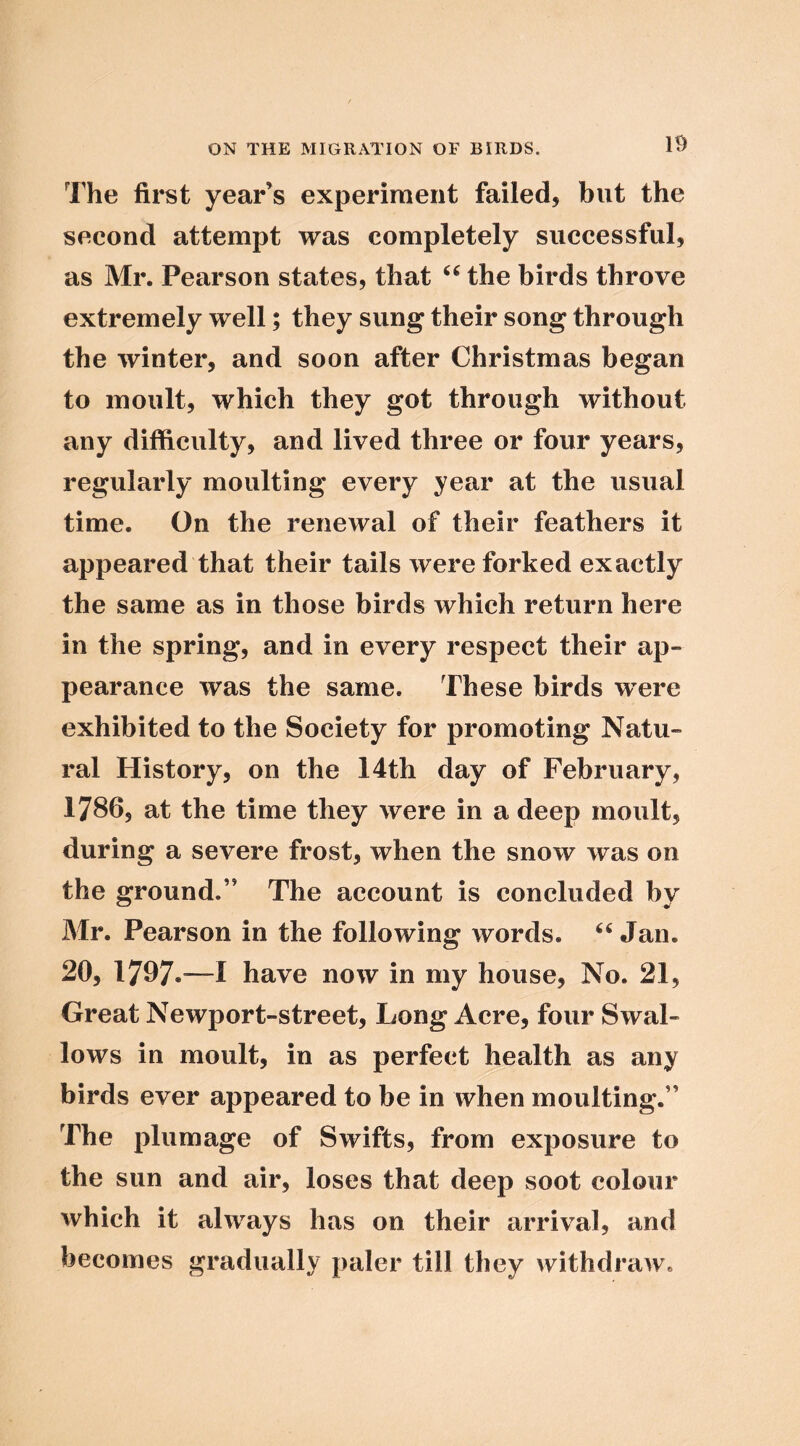 The first year’s experiment failed, but the second attempt was completely successful, as Mr. Pearson states, that the birds throve extremely well; they sung their song through the winter, and soon after Christmas began to moult, which they got through without any difficulty, and lived three or four years, regularly moulting every year at the usual time. On the renewal of their feathers it appeared that their tails were forked exactly the same as in those birds which return here in the spring, and in every respect their ap- pearance was the same. These birds were exhibited to the Society for promoting Natu- ral History, on the 14th day of February, 17865 at the time they were in a deep moult, during a severe frost, when the snow was on the ground.” The account is concluded by Mr. Pearson in the following words. Jan. 20, 1797*^—I have now in my house. No. 21, Great Newport-street, Long Acre, four Swal- lows in moult, in as perfect health as any birds ever appeared to be in when moulting.” The plumage of Swifts, from exposure to the sun and air, loses that deep soot colour which it always has on their arrival, and becomes gradually paler till they withdraw.