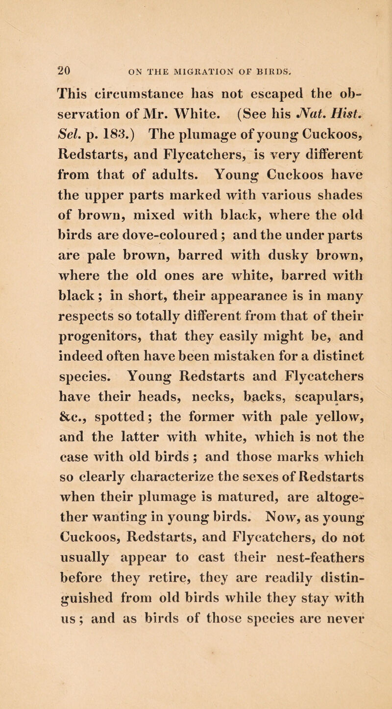 This circiitnstance has not escaped the ob- servation of Mr. White. (See his JVaf. Hist, SeL p. 183.) The plumage of young Cuckoos, Redstarts, and Flycatchers, is very different from that of adults. Young Cuckoos have the upper parts marked with various shades of brown, mixed with black, where the old birds are dove-coloured; and the under parts are pale brown, barred with dusky brown, where the old ones are white, barred with black; in short, their appearance is in many respects so totally different from that of their progenitors, that they easily might be, and indeed often have been mistaken for a distinct species. Young Redstarts and Flycatchers have their heads, necks, backs, scapulars, &c., spotted; the former with pale yellow, and the latter with white, which is not the case with old birds ; and those marks which so clearly characterize the sexes of Redstarts when their plumage is matured, are altoge- ther wanting in young birds. Now, as young Cuckoos, Redstarts, and Flycatchers, do not usually appear to cast their nest-feathers before they retire, they are readily distin- guished from old birds while they stay with us; and as birds of those species are never