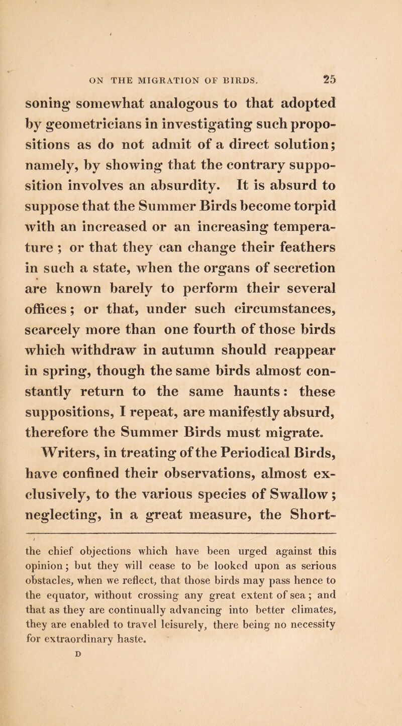 soiling somewhat analogous to that adopted by geometricians in investigating such propo- sitions as do not admit of a direct solution; namely, by showing that the contrary suppo- sition involves an absurdity. It is absurd to suppose that the Summer Birds become torpid with an increased or an increasing tempera- ture ; or that they can change their feathers in such a state, when the organs of secretion are known barely to perform their several offices; or that, under such circumstances, scarcely more than one fourth of those birds which withdraw in autumn should reappear in spring, though the same birds almost con- stantly return to the same haunts: these suppositions, I repeat, are manifestly absurd, therefore the Summer Birds must migrate. Writers, in treating of the Periodical Birds, have confined their observations, almost ex- clusively, to the various species of Swallow; neglecting, in a great measure, the Short- the chief objections which have been urged against this opinion; but they will cease to be looked upon as serious obstacles, when we reflect, that those birds may pass hence to the equator, without crossing any great extent of sea; and that as they are continually advancing into better climates, they are enabled to travel leisurely, there being no necessity for extraordinary haste. D