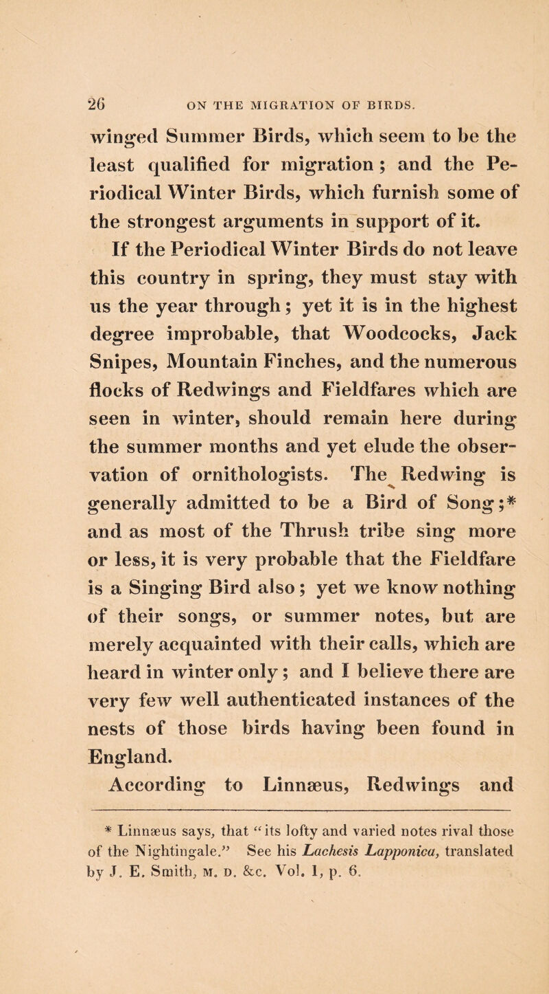 winged Summer Birds, which seem to be the least qualified for migration; and the Pe- riodical Winter Birds, which furnish some of the strongest arguments in support of it. If the Periodical Winter Birds do not leave this country in spring, they must stay with us the year through; yet it is in the highest degree improbable, that Woodcocks, Jack Snipes, Mountain Finches, and the numerous flocks of Redwings and Fieldfares which are seen in winter, should remain here during the summer months and yet elude the obser- vation of ornithologists. The^ Redwing is generally admitted to be a Bird of Song;^ and as most of the Thrush tribe sing more or less, it is very probable that the Fieldfare is a Singing Bird also; yet we know nothing of their songs, or summer notes, but are merely acquainted with their calls, which are heard in winter only; and I believe there are very few well authenticated instances of the nests of those birds having been found in England. According to Linnaeus, Redwings and * Linnaeus says, that ‘‘its lofty and varied notes rival those of the Nightingale/^ See his Lachesis Lapponica, translated by J. E. Smith, m. d. &c. Vol. 1, p. 6.