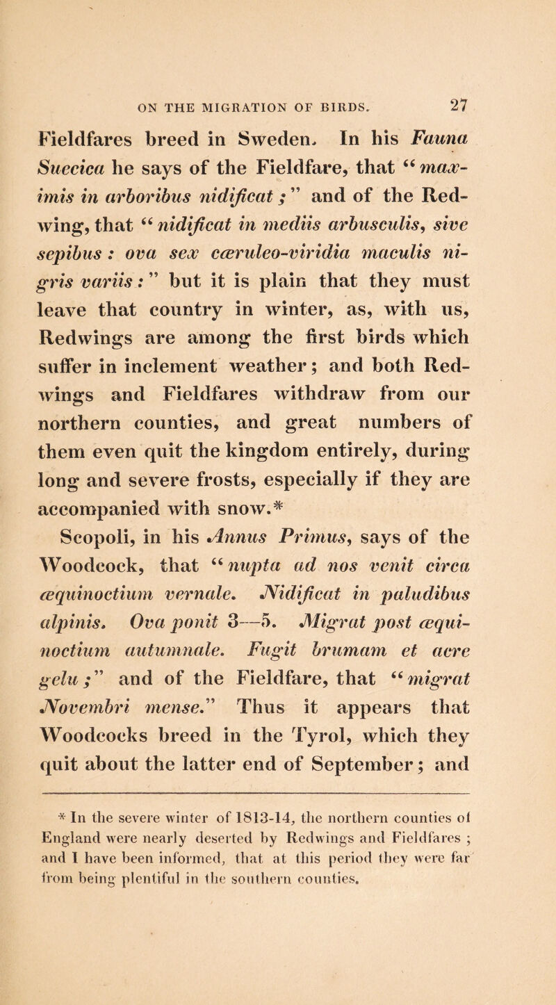 Fieldfares breed in Sweden. In his Fauna Suecica he says of the Fieldfare, that maw- imis in arhoribus nidijlcat; ” and of the Red- wing, that “ nidijicat in mediis arhiisculis^ sive sepibus : ova sew cceruleo-viridia maculis ni- gris variis:but it is plain that they must leave that country in winter, as, with us. Redwings are among the first birds which suffer in inclement weather; and both Red- wings and Fieldfares withdraw from our northern counties, and great numbers of them even quit the kingdom entirely, during long and severe frosts, especially if they are accompanied with snow.^ Scopoli, in his Annus Primus, says of the Woodcock, that nupta ad nos venit circa (cquinoctium vcrnale. JVidiflcat in paludibus alpinis* Ova ponit 3—5. Migrat post cequi- noctium autumnale. Fugit brumam ct acre geluand of the Fieldfare, that ‘^migrat JVovembri mense.'' Thus it appears that Woodcocks breed in the Tyrol, which they quit about the latter end of September; and * In the severe winter of 1813-14, the northern counties of England were nearly deserted by Redwings and Fieldfares ; and 1 have been informed, that at this period they were far from being plentiful in the southern counties.