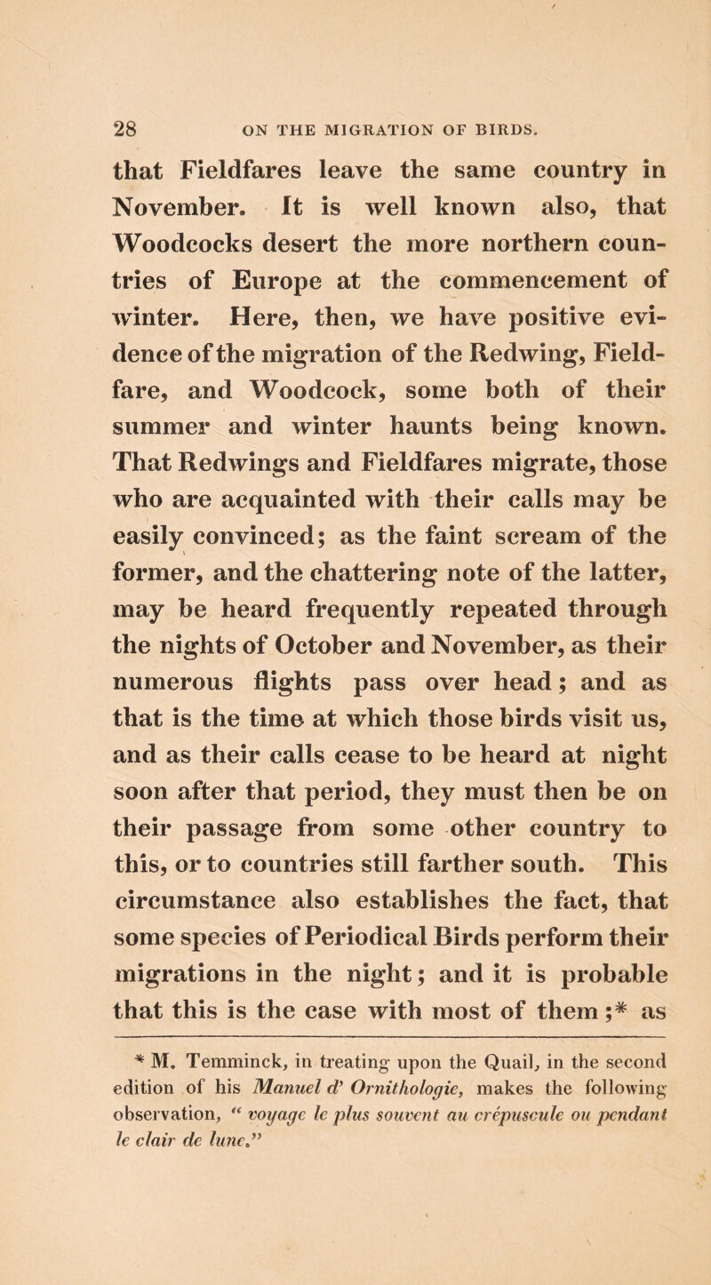 that Fieldfares leave the same country in November. It is well known also, that Woodcocks desert the more northern coun- tries of Europe at the commencement of winter. Here, then, we have positive evi- dence of the migration of the Redwing, Field- fare, and Woodcock, some both of their summer and winter haunts being known. That Redwings and Fieldfares migrate, those who are acquainted with their calls may be easily convinced; as the faint scream of the V former, and the chattering note of the latter, may be heard frequently repeated through the nights of October and November, as their numerous flights pass over head; and as that is the time at which those birds visit us, and as their calls cease to be heard at night soon after that period, they must then be on their passage from some other country to this, or to countries still farther south. This circumstance also establishes the fact, that some species of Periodical Birds perform their migrations in the night; and it is probable that this is the case with most of them as ^ M. Temminck, in treating upon the Quail, in the second edition of his Manuel d* Ornithologie, makes the following observation, ** voyage le plus souvent au crepuscule on pendant le clair de lunej^