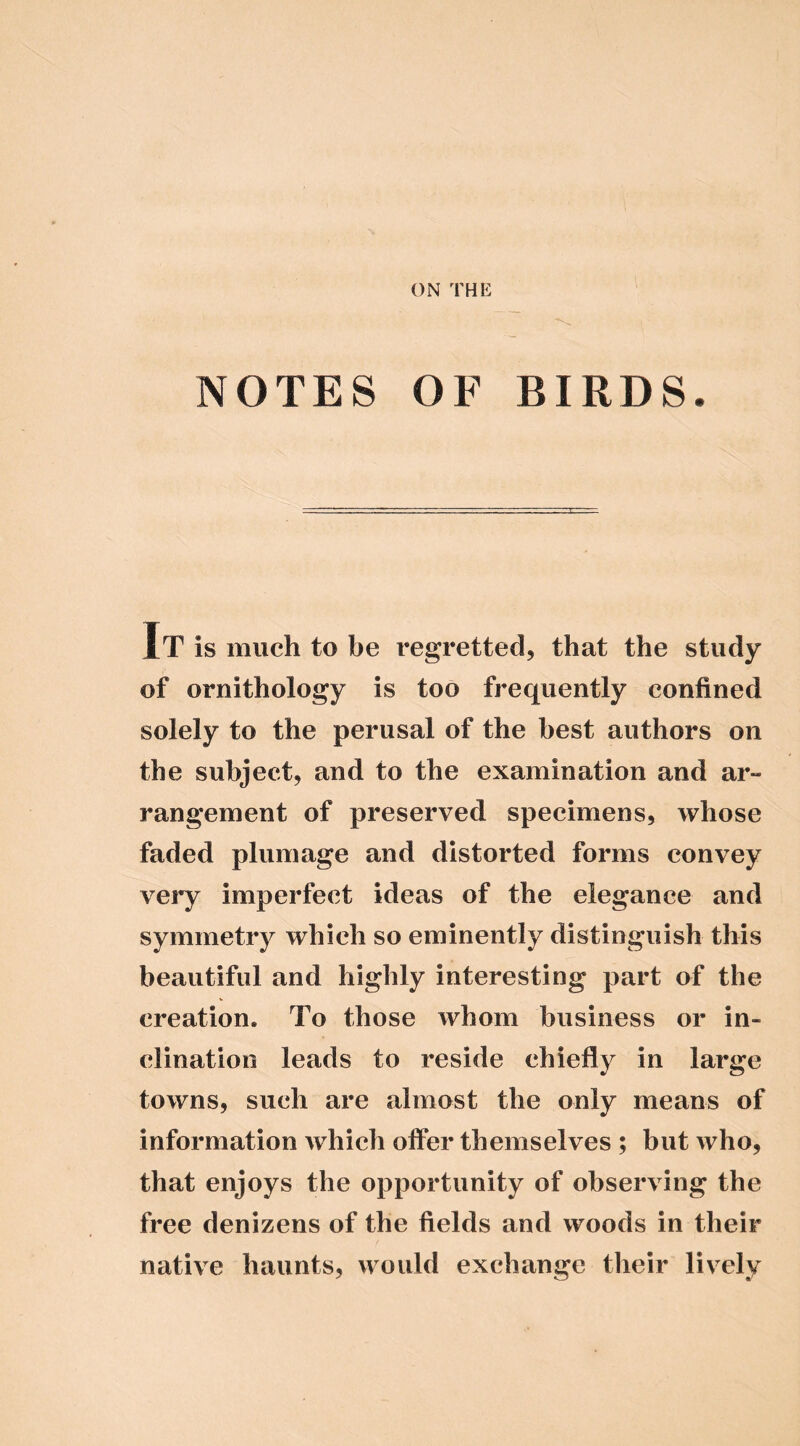 ON THE NOTES OF BIRDS. IT is much to be regretted, that the study of ornithology is too frequently confined solely to the perusal of the best authors on the subject, and to the examination and ar- rangement of preserved specimens, whose faded plumage and distorted forms convey very imperfect ideas of the elegance and symmetry which so eminently distinguish this beautiful and highly interesting part of the creation. To those whom business or in- clination leads to reside chiefly in large towns, such are almost the only means of information which offer themselves ; but who, that enjoys the opportunity of observing the free denizens of the fields and woods in their native haunts, would exchange their lively