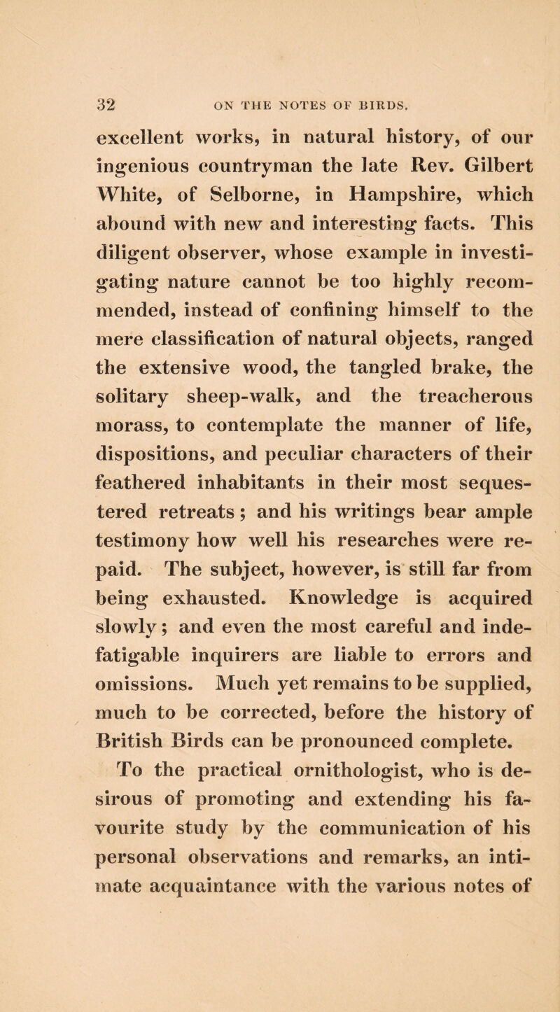 excellent works, in natural history, of our ingenious countryman the late Rev. Gilbert White, of Selborne, in Hampshire, which abound with new and interesting facts. This diligent observer, whose example in investi- gating nature cannot be too highly recom- mended, instead of confining himself to the mere classification of natural objects, ranged the extensive wood, the tangled brake, the solitary sheep-walk, and the treacherous morass, to contemplate the manner of life, dispositions, and peculiar characters of their feathered inhabitants in their most seques- tered retreats; and his writings bear ample testimony how well his researches were re- paid. The subject, however, is still far from being exhausted. Knowledge is acquired slowly; and even the most careful and inde- fatigable inquirers are liable to errors and omissions. Much yet remains to be supplied, much to be corrected, before the history of British Birds can be pronounced complete. To the practical ornithologist, who is de- sirous of promoting and extending his fa- vourite study by the communication of his personal observations and remarks, an inti- mate acquaintance with the various notes of