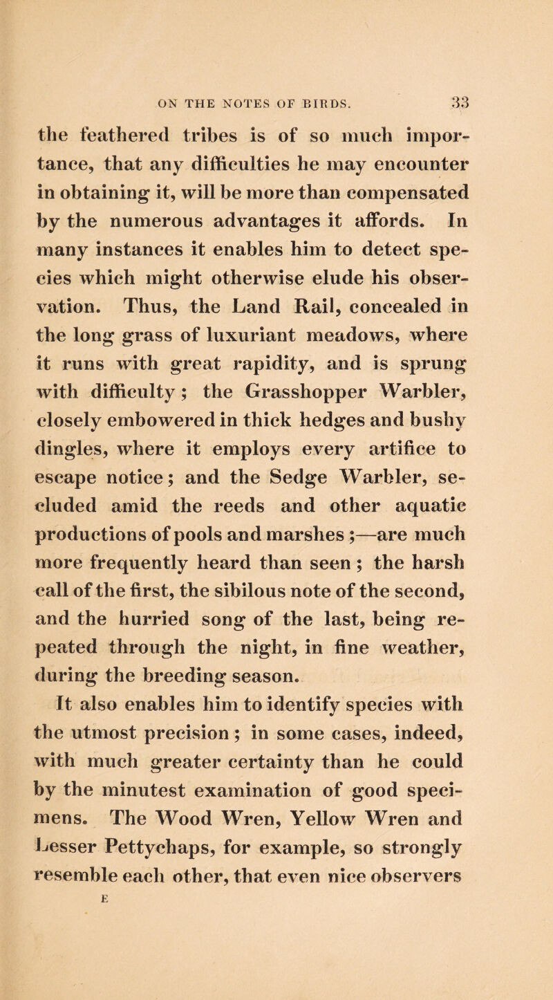 the feathered tribes is of so much impor- tance, that any difficulties he may encounter in obtaining it, will be more than compensated by the numerous advantages it affords. In many instances it enables him to detect spe- cies which might otherwise elude his obser- vation. Thus, the Land Rail, concealed in the long grass of luxuriant meadows, where it runs with great rapidity, and is sprung with difficulty; the Grasshopper Warbler, closely embowered in thick hedges and bushy dingles, where it employs every artifice to escape notice; and the Sedge Warbler, se- cluded amid the reeds and other aquatic productions of pools and marshes;—are much more frequently heard than seen ; the harsh call of the first, the sibilous note of the second, and the hurried song of the last, being re- peated through the night, in fine weather, during the breeding season. It also enables him to identify species with the utmost precision; in some cases, indeed, with much greater certainty than he could by the minutest examination of good speci- mens. The Wood Wren, Yellow Wren and J-iCsser Pettychaps, for example, so strongly resemble each other, that even nice observers
