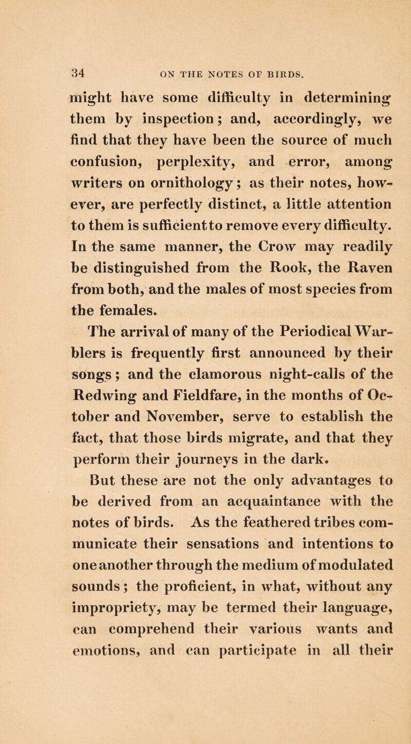 might have some difficulty in determining them by inspection; and, accordingly, we find that they have been the source of much confusion, perplexity, and error, among writers on ornithology ; as their notes, how- ever, are perfectly distinct, a little attention to them is sufficient to remove every difficulty. In the same manner, the Crow may readily be distinguished from the Rook, the Raven from both, and the males of most species from the females. The arrival of many of the Periodical War- blers is frequently first announced by their songs; and the clamorous night-calls of the Redwing and Fieldfare, in the months of Oc- tober and November, serve to establish the fact, that those birds migrate, and that they perform their journeys in the dark* But these are not the only advantages to be derived from an acquaintance with the notes of birds. As the feathered tribes com- municate their sensations and intentions to one another through the medium of modulated sounds; the proficient, in what, without any impropriety, may be termed their language, can comprehend their various wants and emotions, and can participate in all their