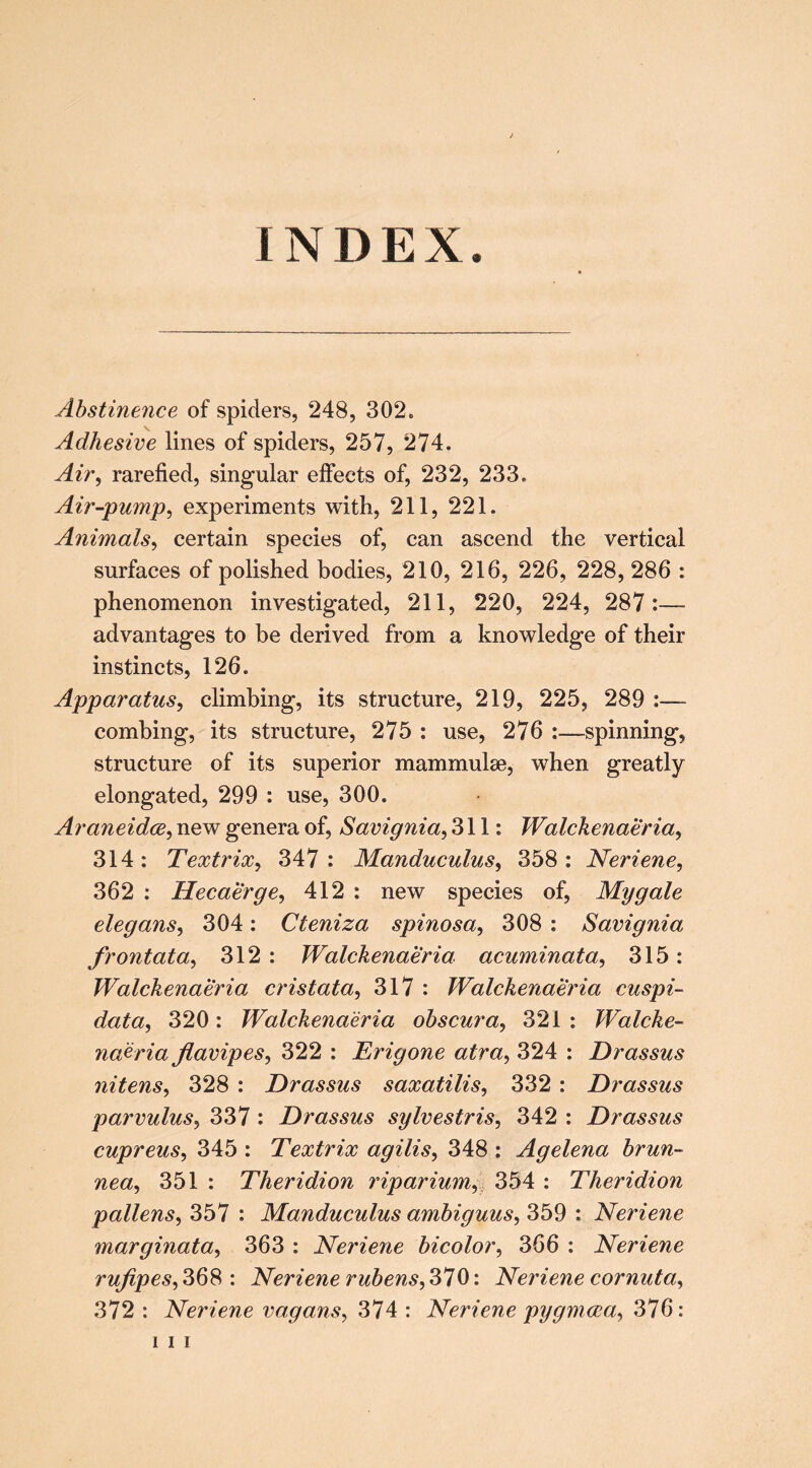 INDEX. Abstinence of spiders, 248, 302. Adhesive lines of spiders, 257, 274. Air^ rarefied, singular effects of, 232, 233. Air-pump^ experiments with, 211, 221. Animals^ certain species of, can ascend the vertical surfaces of polished bodies, 210, 216, 226, 228, 286 : phenomenon investigated, 211, 220, 224, 287:— advantages to be derived from a knowledge of their instincts, 126. Apparatus^ climbing, its structure, 219, 225, 289 :— combing, its structure, 275 : use, 276 :—spinning, structure of its superior mammulse, when greatly elongated, 299 : use, 300. AraneidcB, new genera of, Savignia, 311: Walckenaeria, 314: Textrix^ 347: Manduculus, 358: Neriene, 362 : Hecaerge, 412 : new species of. My gale elegans^ 304: Cteniza spinosa, 308 : Savignia frontata, 312 : Walckenaeria acuminata^ 315: Walckenaeria cristata^ 317 : Walckenaeria cuspi- data, 320: Walckenaeria ohscura^ 321: Walcke- naeria Jlavipes^ 322 : Erigone atra^ 324 : Drassus nitens^ 328 : Drassus saxatilis^ 332 : Drassus parvulus^ 337 : Drassus sylvestris^ 342 : Drassus cupreus, 345 : Textrix agilis^ 348 : Agelena hrun- nea^ 351 : Theridion 7dparium^ 354 : Theridion pollens^ 357 : Manduculus amhiguus^ 359 : Neriene marginata^ 363 : Neriene bicolor^ 366 : Neriene rufipes^ 368 ; Neriene rubens, 370: Neriene cornuta, 372 : Neriene vagans^ 374 : Neriene pygmcea^ 376: