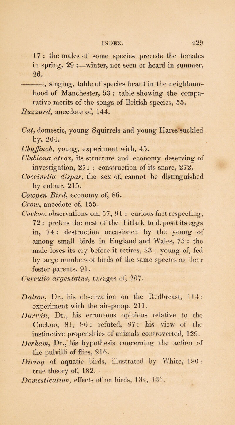17 : the males of some species precede the females in spring, 29 :—^-winter, not seen or heard in summer, 26. , singing, table of species heard in the neighbour- hood of Manchester, 53 : table showing the compa- rative merits of the songs of British species, 55. Buzzard^ anecdote of, 144. Cat^ domestic, young Squirrels and young Hares^suckled . by, 204. Chaffinch^ young, experiment with, 45. Cliihiona atrox^ its structure and economy deserving of investigation, 271 : construction of its snare, 272. Coccinella dispar^ the sex of, cannot be distinguished by colour, 215. Cowpen Bird, economy of, 86. Crow, anecdote of, 155. observations on, 57, 91 : curious fact respecting, 72 : prefers the nest of the Titlark to deposit its eggs in, 74 : destruction occasioned by the young of among small birds in England and Wales, 75 : the male loses its cry before it retires, 83 : young of, fed by large numbers of birds of the same species as their foster parents, 91. CurcuUo argentatiis, ravages of, 207. Dalton, Dr., his observation on the Redbreast, 114: experiment with the air-pump, 211. Darwin, Dr., his erroneous opinions relative to the Cuckoo, 81, 86 : refuted, 87: his view of the instinctive propensities of animals controverted, 129. Derham, Dr., his hypothesis concerning the action of the pulvilli of flies, 216. Diving of aquatic birds, illustrated by V/hite, 180: true theory of, 182. Domestication, effects of on birds, 134, 136.