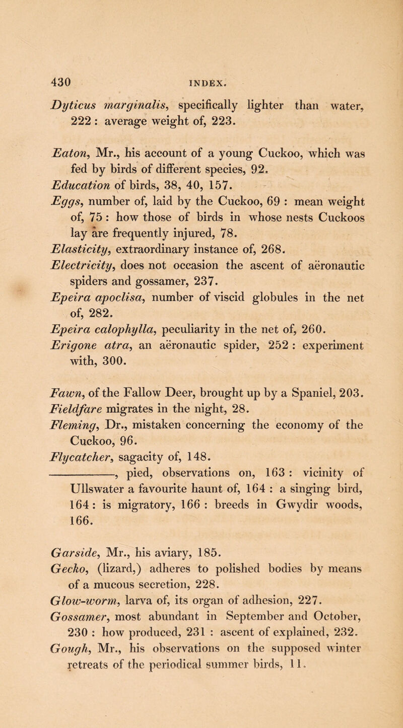 Dyticus marginalise specifically lighter than water, 222 : average weight of, 223. EatoUe Mr., his account of a young Cuckoo, which was fed by birds of different species, 92. Education of birds, 38, 40, 157. Eggse number of, laid by the Cuckoo, 69 : mean weight of, 75 : how those of birds in whose nests Cuckoos lay are frequently injured, 78. Elasticity, extraordinary instance of, 268. Electricity, does not occasion the ascent of aeronautic spiders and gossamer, 237. Epeira apoclisa, number of viscid globules in the net of, 282. Epeira calophylla, peculiarity in the net of, 260. Erigone atra, an aeronautic spider, 252 : experiment with, 300. Fawn, of the Fallow Deer, brought up by a Spaniel, 203. Fieldfare migrates in the night, 28. Fleming, Dr., mistaken concerning the economy of the Cuckoo, 96. Flycatcher, sagacity of, 148. , pied, observations on, 163 : vicinity of Ullswater a favourite haunt of, 164 : a singing bird, 164: is migratory, 166: breeds in Gwydir woods, 166. Gar side, Mr., his aviary, 185. Gecko, (lizard,) adheres to polished bodies by means of a mucous secretion, 228. Glow-worm, larva of, its organ of adhesion, 227. Gossamer, most abundant in September and October, 230 : how produced, 231 : ascent of explained, 232. Gough, Mr., his observations on the supposed winter retreats of the periodical summer birds, 11.