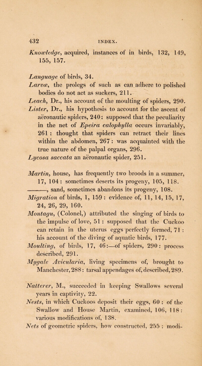 Knowledge^ acquired, instances of in birds, 132, 149, 155, 157. Language of birds, 34. LarvcBy the prolegs of such as can adhere to polished bodies do not act as suckers, 211. Leachj Dr., his account of the moulting of spiders, 290. Lister^ Dr., his hypothesis to account for the ascent of aeronautic spiders, 240; supposed that the peculiarity in the net of Epeira calophylla occurs invariably, 261 : thought that spiders can retract their lines within the abdomen, 267: was acquainted with the true nature of the palpal organs, 296. Lycosa saccata an aeronautic spider, 251. Martin^ house, has frequently two broods in a summer, 17, 104: sometimes deserts its progeny, 105, 118. —, sand, sometimes abandons its progeny, 108. Migration of birds, 1, 159 : evidence of, 11, 14, 15, 17, 24, 26, 29, 160. Montagu^ (Colonel,) attributed the singing of birds to the impulse of love, 51 : supposed that the Cuckoo can retain in the uterus eggs perfectly formed, 71 : his account of the diving of aquatic birds, 177. Moulting^ of birds, 17, 46:—of spiders, 290: process described, 291. Mygale Avicularia^ living specimens of, brought to Manchester, 288: tarsal appendages of, described, 289. Natterer^ M., succeeded in keeping Swallows several years in captivity, 22. Nests, in which Cuckoos deposit their eggs, 60 : of the Swallow and House Martin, examined, 106, 118: various modifications of, 138. Nets of geometric spiders, how constructed, 255 : modi-