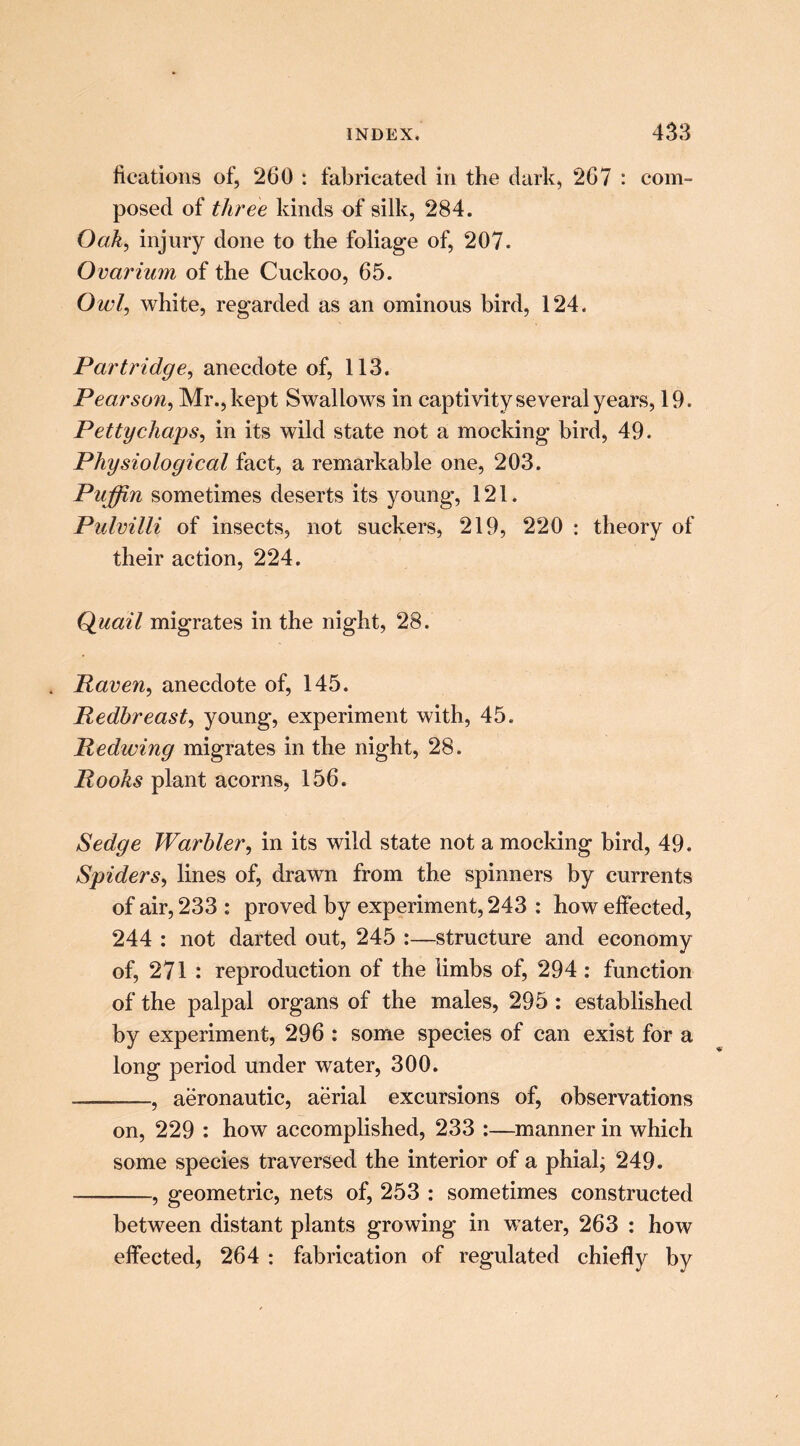 fications of, 260 : fabricated in the dark, 267 : com- posed of three kinds of silk, 284. Oak, injury done to the foliage of, 207. Ovarium of the Cuckoo, 65. Owl, white, regarded as an ominous bird, 124. Partridge, anecdote of, 113. Pearson, Mr., kept Swallows in captivity several years, 19. Petty chaps, in its wild state not a mocking bird, 49. Physiological fact, a remarkable one, 203. Puffin sometimes deserts its young, 121. Pulvilli of insects, not suckers, 219, 220 : theory of their action, 224. Quail migrates in the night, 28. . Raven, anecdote of, 145. Redbreast, young, experiment with, 45. Redwing migrates in the night, 28. Rooks plant acorns, 156. Sedge Warbler, in its wild state not a mocking bird, 49. Spiders, lines of, drawn from the spinners by currents of air, 233 : proved by experiment, 243 : how effected, 244 : not darted out, 245 :—structure and economy of, 271 : reproduction of the limbs of, 294 : function of the palpal organs of the males, 295: established by experiment, 296 : some species of can exist for a long period under water, 300. , aeronautic, aerial excursions of, observations on, 229 : how accomplished, 233 :—manner in which some species traversed the interior of a phial; 249. , geometric, nets of, 253 : sometimes constructed between distant plants growing in water, 263 : how effected, 264 : fabrication of regulated chiefly by