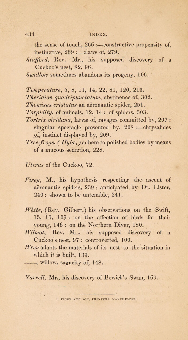 the sense of touch, 266 :—constructive propensity of, instinctive, 269 :—claws of, 279. Stafford, Rev. Mr., his supposed discovery of a Cuckoo’s nest, 82, 96. Swallow sometimes abandons its progeny, 106. Temperature, 5, 8, 11, 14, 22, 81, 120, 213. Theridion quadripunctatum, abstinence of, 302. Thomisus cristatus an aeronautic spider, 251. Torpidity, of animals, 12, 14 : of spiders, 303. Tortrix viridana, larvse of, ravages committed by, 207 : singular spectacle presented by, 208 :—chrysalides of, instinct displayed by, 209. Tree-frogs, (Hylce,) adhere to polished bodies by means of a mucous secretion, 228. Uterus of the Cuckoo, 72. Virey, M., his hypothesis respecting the ascent of aeronautic spiders, 239 : anticipated by Dr. Lister, 240 : shown to be untenable, 241. White, (Rev. Gilbert,) his observations on the Swift, 15, 16, 109 : on the affection of birds for their young, 146 : on the Northern Diver, 180. Wilmot, Rev. Mr., his supposed discovery of a Cuckoo’s nest, 97 : controverted, 100. Wren adapts the materials of its nest to the situation in which it is built, 139. , willow, sagacity of, 148. Yarrell, Mr., his discovery of Bewick’s Swan, 169. J. PIGOT AND SON, PRINTERS, MANCHESTER.