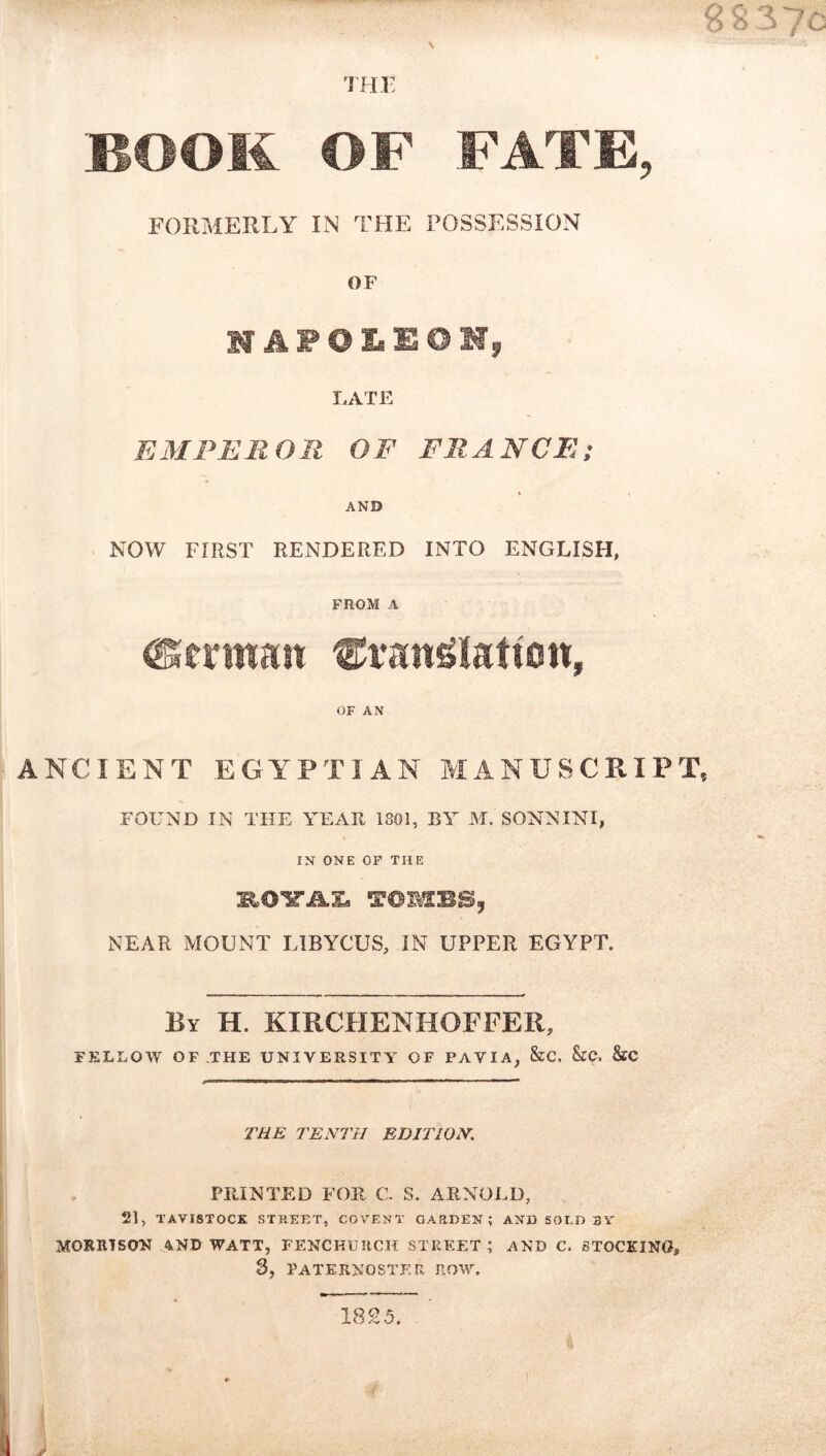 ifir BOOK OF FATE, FORMERLY IN THE POSSESSION OF HAFOIsEOMj LATE EMPEROR OF FRANCE; AND NOW FIRST RENDERED INTO ENGLISH, FROM A OF AN ANCIENT EGYPTIAN MANUSCRIPT FOUND IN THE YEAH 1801, BY M. SONNINI, IN ONE OP THE NEAR MOUNT LIBYCUS, IN UPPER EGYPT. By H. KIRCHENHOFFER, FELLOW OF THE UNIVERSITY OF PAVIA, &C. &C. &C THE TENTH EDITION. PRINTED FOR C. S. ARNOLD, 21, TAVISTOCK STREET, COVENT GARDEN; AND SOLD 3Y MORRTSCW AND WATT, FENCHURCH STREET; AND C. STOCKING, 3, PATERNOSTER ROW. 1825,