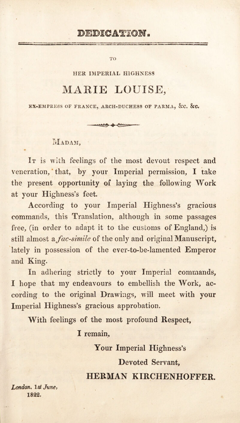 TO HER IMPERIAL HIGHNESS MARIE LOUISE, EX-EMPRESS OF FRANCE, ARCH-DUCHESS OF PARMA, &C. StC. Madam, It is with feelings of the most devout respect and veneration,' that, by your Imperial permission, I take the present opportunity of laying the following Work at your Highness’s feet. According to your Imperial Highness’s gracious commands, this Translation, although in some passages free, (in order to adapt it to the customs of England,) is still almost a facsimile of the only and original Manuscript, lately in possession of the ever-to-be-lamented Emperor and King. In adhering strictly to your Imperial commands, I hope that my endeavours to embellish the Work, ac- cording to the original Drawings, will meet with your Imperial Highness’s gracious approbation. With feelings of the most profound Respect, I remain. Your Imperial Highness’s Devoted Servant, HERMAN KIRCHENHOFFER. London^ Isi, JunCi 1832.