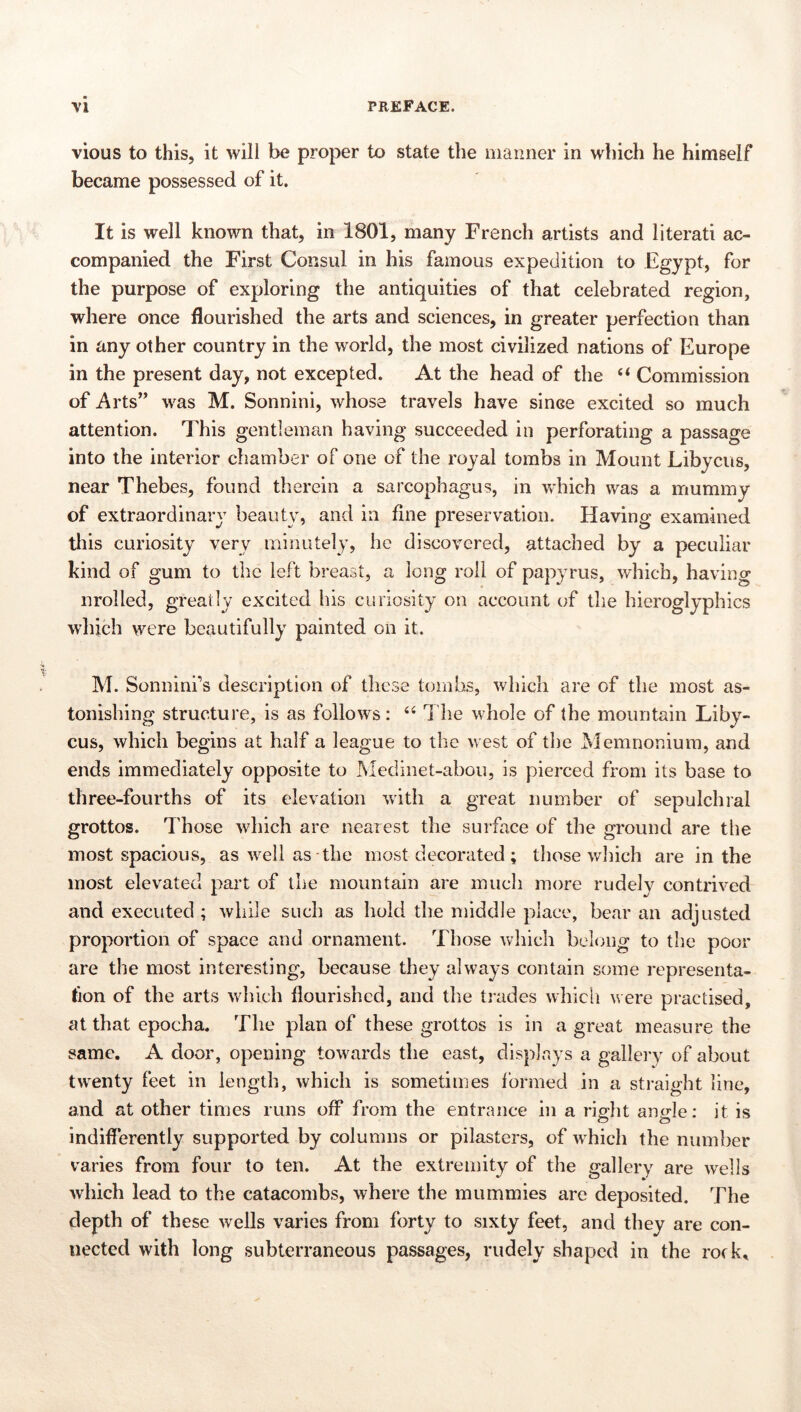 -ri**- vious to this, it will be proper to state the manner in wliich he himself became possessed of it. It is well known that, in 1801, many French artists and literati ac- companied the First Consul in his famous expedition to Egypt, for the purpose of exploring the antiquities of that celebrated region, where once flourished the arts and sciences, in greater perfection than in any other country in the world, the most civilized nations of Europe in the present day, not excepted. At the head of the “ Commission of Arts’ was M. Sonnini, whose travels have since excited so much attention. This gentleman having succeeded in perforating a passage into the interior chamber of one of the royal tombs in Mount Libyens, near Thebes, found therein a sarcophagus, in which was a mummy of extraordinaiw beauty, and in fine preservation. Having examined this curiosity very minutely, he discovered, attached by a peculiar hind of gum to tlie left breast, a long roll of papyrus, which, having nrolled, greatly excited his curiosity on account of the hieroglyphics which were beautifully painted on it. M. Sonninfs description of these tombs, which are of the most as- tonishing structure, is as follows: 1 he whole of the mountain Liby- ens, which begins at half a league to the west of the Memnoniura, and ends immediately opposite to Medinet-abou, is pierced from its base to three-fourths of its elevation with a great number of sepulchral grottos. Those which are neaiest the surface of the ground are the most spacious, as well as the most decorated; those wliich are in the most elevated part of the mountain are much more rudely contrived and executed ; while such as hold the middle place, bear an adjusted proportion of space and ornament. Those which belong to the poor are the most interesting, because they always contain some representa- tion of the arts which flourished, and the tiades whicli v ere practised, at that epocha. The plan of these grottos is in a great measure the same. A door, opening towards the east, displays a galleiy of about twenty feet in length, which is sometimes 1‘ormed in a straight line, and at other times runs off from the entrance in a right angle: it is indifferently supported by columns or pilasters, of which the number varies from four to ten. At the extremity of the gallery are wells which lead to the catacombs, where the mummies are deposited. The depth of these wells varies from forty to sixty feet, and they are con- nected with long subterraneous passages, rudely shaped in the rotk^