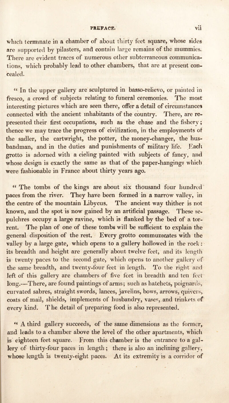 • • ■^vlncli terminate in a chamber of about thirty feet square, whose sides are sup|>orted by pilasters, and contain large remains of the mummies. There are evident traces of numerous other subterraneous communica- tions, which probably lead to other chambers, that are at present con- cealed. In the upper gallery are sculptured in basso-relievo, or painted in fresco, a crowd of subjects relating to funeral ceremonies. Tlie most interesting pictures which are seen there, offer a detail of circumstances connected with the ancient inhabitants of the country. There, are re- presented their first occupations, such as the chase and the fishery; thence we may trace the progress of civilization, in the employments ot the sadler, the cartwright, the potter, the money-changer, the hus- bandman, and in the duties and punishments of military life. Each grotto is adorned with a cieling painted with subjects of fancy, and whose design is exactly the same as that of the paper-hangings which were fashionable in France about thirty years ago. “ The tombs of the kings are about six thousand four hundred paces from the river. They have been formed in a narrow valley, in the centre of the mountain Libyens. The ancient way thither is not known, and the spot is now gained by an artificial passage. These se- pulchres occupy a large ravine, which is flanked by the bed of a tor- rent. The plan of one of these tombs will be sufficient to explain the general disposition of the rest. Every grotto communiaates with the valley by a large gate, which opens to a gallery hollowed in the rock : its breadth and height are generally about twelve feet, and its length is tw’enty paces to the second gate, which opens to another gallery of the same breadth, and twenty-four feet in length. To the right and left of this gallery are chambers of five feet in breadth and ten feet long.—There, are found paintings of arms ; such as hatchets, poignards, curvated sabres, straight swords, lances, javelins, bows, arrows, quivers, coats of mail, shields, implements of husbandry, vases, and trinkets of every kind. The detail of preparing food is also represented. ‘‘ A third gallery succeeds, of the same dimensions as the former, and leads to a chamber above the level of the other apartments, which is eighteen feet square. From this chamber is the entrance to a gal- lery of thirty-four paces in length; there is also an inclining gallery, whose length is twenty-eight paces. At its extremity is a corridor of