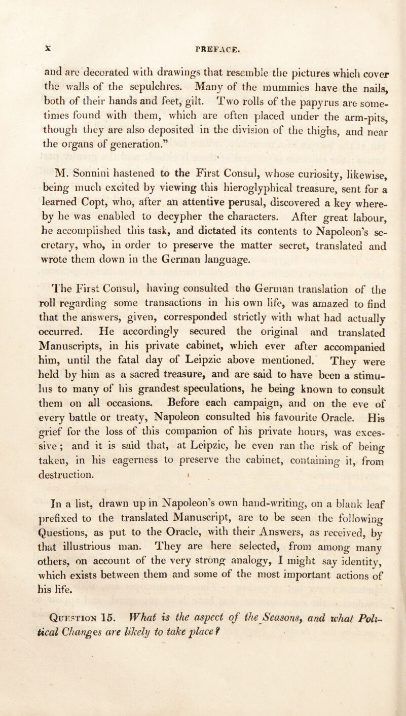 and are decorated with drawings that resemble the pictures which cover the walls of the sepulchres. Many of the mummies have the nails, both of their hands and feet, gilt. Two rolls of the papyrus are some- times found with them, which are often placed under the arm-pits, though they are also deposited in the division of the thighs, and near the organs of generation.” M. Sonnini hastened to the First Consul, whose curiosity, likewise, being much excited by viewing this hieroglyphical treasure, sent for a learned Copt, who, after an attentive perusal, discovered a key where- by he was enabled to decypher the characters. After great labour, he accomplished this task, and dictated its contents to Napoleon’s se- cretary, who, in order to preserve the matter secret, translated and wrote them down in the German lano^uaffe. The First Consul, having consulted the German translation of the roll regarding some transactions in his own life, was amazed to find that the answers, given, corresponded strictly with what had actually occurred. He accordingly secured the original and translated Manuscripts, in his private cabinet, which ever after accompanied him, until the fatal day of Leipzic above mentioned. They were held by him as a sacred treasure, and are said to have been a stimu- lus to many of liis grandest speculations, he being known to consult them on all occasions. Before each campaign, and on the eve of every battle or treaty, Napoleon consulted his favourite Oracle. His grief for the loss of this companion of his private hours, was exces- sive ; and it is said that, at Leipzic, he even ran the risk of being taken, in his eagerness to preserve the cabinet, containing it, from destruction. » In a list, drawn up in Napoleon’s own hand-writing, on a blank leaf prefixed to the translated Manuscript, are to be seen the following Questions, as put to the Oracle, with their Answers, as received, by that illustrious man. They are here selected, from among many others, on account of the very strong analogy, I might say Identity, which exists between them and some of the most important actions of his life. Question 15. What is the aspect of the SeasonSy and what Poll-- tical Changes are liJcely to take p)lace?
