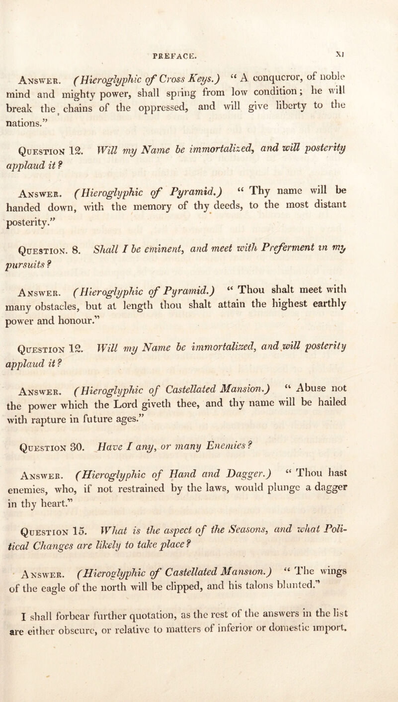 Answer. (Hieroglyphic of Cross Keys.) A conqueror, of noble mind and mighty power, shall spiing from low condition; he will break the, chains of the oppressed, and will give liberty to the nations.’^ Question 1^. Will my Mctme be immortedizedy and will posterity applaud it ? Answer. (Hieroglyphic of Pyramid,) “ Thy name will be handed down, with the memory of thy deeds, to the most distant posterity.’^ Question. 8. Shall I he eminenty and meet with Pr^erment in my pursuits f * Answer. (Hieroglyphic of Pyramid.) “ Thou shalt meet with many obstacles, but at length thou shalt attain the highest earthly power and honour.*” Question IS. Will my Name he immoTtalized^ and^will posterity appjlaud it? Answer. (Hieroglyphic of Castellated Mansiofi.) Abuse not the power which the Lord giveth thee, and thy name will be hailed with rapture in future ages.’’ Question 30. Have I any, or many Enemies ? Answer. (Hieroglyphic of Hand and Dagger.) “ Thou hast enemies, who, if not restrained by the laws, would plunge a dagger in thy heart.” Question 15. What is the aspect of the Seasons, and what Poli- tical Changes are likely to take place ? Answer. (Hieroglyphic of Castellated Mansion.) The wings of the eagle of the north will be clipped, and his talons blunted.” I shall forbear further quotation, as the rest of the answers in the list are either obscure, or relative to matters of inferior or domestic import.