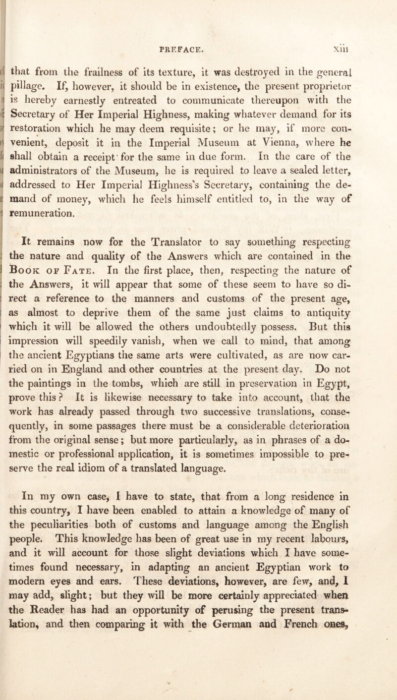 I ' PREFACE. xlil that from the frailness of its texture, it was destroyed in tlie general pillage. If, however, it should be in existence, the present proprietor 5 is hereby earnestly entreated to communicate thereupon with the i( Secretary of Her Imperial Highness, making whatever demand for its 3 restoration which he may deem requisite; or he may, if more con- venient, deposit it in the Imperial Museum at Vienna, where he ij shall obtain a receipt'for the same in due form. In the care of the 1 administrators of the Museum, he is required to leave a sealed letter, addressed to Her Imperial Highness's Secretary, containing the de- i mand of money, which he feels himself entitled to, in the way of I remuneration. It remains now for the Translator to say something respecting the nature and quality of the Answers which are contained in the 1 Book of Fate. In the first place, then, respecting the nature of the Answers, it will appear that some of these seem to have so di- rect a reference to the manners and customs of the present age, as almost to deprive them of the same just claims to antiquity which it will be allowed the others undoubtedly possess. But this impression will speedily vanish, when we call to mind, that among I the ancient Egyptians the same arts were cultivated, as are now car- ried on in England and other countries at the present day. Do not the paintings in the tombs, which are still in preservation in Egypt, prove this ? It is likewise necessary to take into account, that the work has already passed through two successive translations, conse- quently, in some passages there must be a considerable deterioration from the original sense; but more particularly, as in phrases of a do- mestic or professional application, it is sometimes impossible to pre- serve the real idiom of a translated language. In my own case, I have to state, that from a long residence in this country, I have been enabled to attain a knowledge of many of the peculiarities both of customs and language among the English people. This knowledge has been of great use in my recent labours, and it will account for thosSe slight deviations which I have some- times found necessary, in adapting an ancient Egyptian work to modern eyes and ears. These deviations, however, are few, and, 1 may add, slight; but they will be more certainly appreciated when the Reader has had an opportunity of perusing the present trans- lation, and then comparing it with the German and French ones.