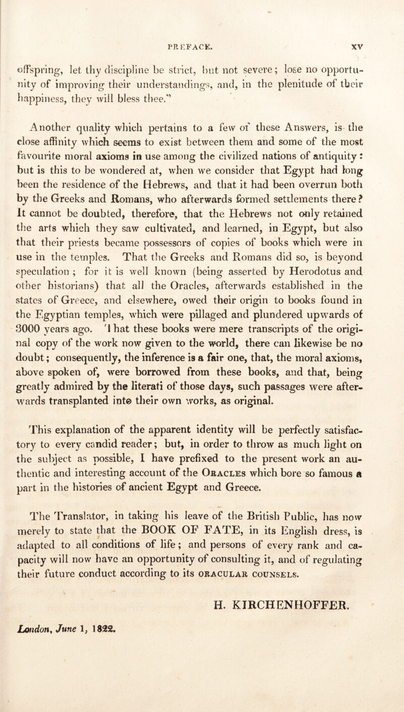 oflsprlng, let thy discipline be strict, but not severe; lose no opportu- nity of improving their understandings, and, in the plenitude of tbeir happiness, they will bless thee.'’ Another quality which pertains to a few of these Answers, is-the close affinity which seems to exist between them and some of the most favourite moral axioms in use among tlie civilized nations of antiquity: but is this to be wondered at, when we consider that Egypt had tong been the residence of the Hebrews, and that it had been overrun both by the Greeks and Romans, who afterwards formed settlements there ? It cannot be doubted, therefore, that the Hebrews not otily retained the arts which they saw cultivated, and learned, in Egypt, but also that their priests became possessors of copies of books which were in use in the temples. That the Greeks and Romans did so, is beyond speculation ; for it is well known (being asserted by Herodotus and other historians) that all the Oracles, afterwards established in the states of Greece, and elsewhere, owed their origin to books found in the Egyptian temples, which were pillaged and plundered upwards of 3000 years ago. d hat these books were mere transcripts of the origi- nal copy of the work now given to the world, there can likewise be no doubt; consequently, the inference is a fair one, that, the moral axioms, above spoken of, were borrowed from these books, and that, being greatly admired by the literati of those days, such passages were after- wards transplanted int© their own works, as original. This explanation of the apparent identity will be perfectly satisfac- tory to every candid reader; but, in order to throw as much light on the subject as possible, I have prefixed to the present work an au- thentic and interesting account of the Oracles which bore so famous a part ill tlie histories of ancient Egypt and Greece. The Translator, in taking his leave of the British Public, has now merely to state that the BOOK OB’ FATE, in its English dress, is adapted to all conditions of life; and persons of every rank and ca- pacity will now have an opportunity of consulting it, and of regulating their future conduct according to its oracular counsels. H. KIRCHENHOFFER. London^ June 1, 1822.