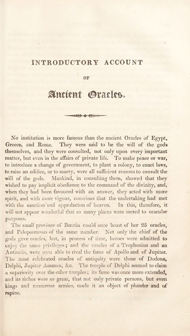 INTRODUCTORY ACCOUNT OF Piment #i*ar!e&. No institution is more famous than the ancient Oracles of Egypt, Greece, and Rome. They were said to be the will of the gods themselves, and they w^ere consulted, not only upon every important matter, but even in the affairs of private life. To make peace or war, to introduce a change of government, to plant a colony, to enact laws, to raise an edifice, or to marry, were all sufficient reasons to consult the will of the gods. Mankind, in consulting them, showed that they wished to pay implicit obedience to the command of the divinity, and, when they had been favoured with an answer, they acted with more spirit, and with more vigour, conscious that the undertaking had met with the sanction'and approbation of heaven. In this, therefore, it will not appear w^onderful that so many places were sacred to oracular purposes. The small province of Boeotia could once boast of her 25 oracles, and Peloponnesus of the same number. Not only the chief of the gods gave oracles, but, in process of time, heroes were admitted to enjoy the same privileges; and the oracles of a Trophonius and an Aiitinoiis, were soon able to rival the fame of Apollo and of Jupiter. The most celebrated oracles of antiquity were those of Dodona, Delphi, Jupiter Ammon, &c. The temple of Delphi seemed to claim a superiority over the other temples; its fame was once more extended, and its riches wei'e so great, that not only private persons, but even kings and numerous armies, ra^idc it an object of plunder and ok' rapine.