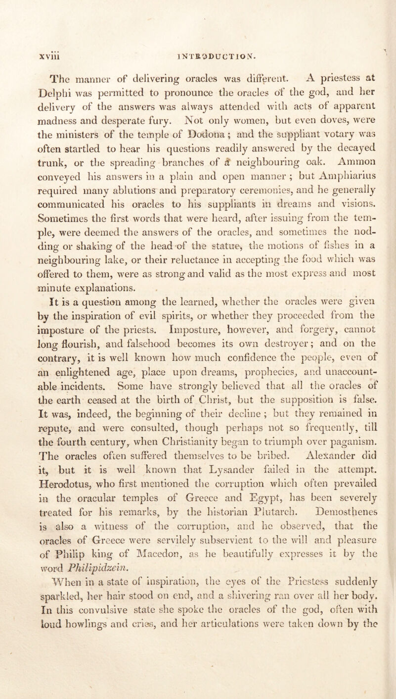 XVlll 1NTE3DUCTIO.V. The manner of delivering oracles was different. A priestess at Delphi was permitted to pronounce the oracles of the god, and her delivery of the answers was always attended with acts of apparent madness and desperate fury. Not only women, but even doves, were the ministers of the temple of Dodona; and the suppliant votary was often startled to hear his questions readily answered by the decayed trunk, or the spreading branches of ä neighbouring oak. Ammon conveyed his answers in a plain and open manner ; but Amphiarius required many ablutions and preparatory ceremonies, and he generally communicated his oracles to his suppliants in dreams and visions. Sometimes the first words that were heard, after issuing from the tem- ple, were deemed the answers of the oracles, and sometimes the nod- ding or shaking of the head of the statue, the motions of hshes in a neighbouring lake, or their reluctance in accepting the food which was offered to them, were as strong and valid as the most express and most minute explanations. It is a question among the learned, whether the oracles were given by the inspiration of evil spirits, or whether they proceeded from the imposture of the priests. Imposture, however, and forgery, cannot long ffourish, and falsehood becomes its own destroyer; and on the contrary, it is well known how much confidence the pepple, even of an enlightened age, place upon dreams, prophecies, and unaccount- able incidents. Some have strongly believed that all the oracles of the earth ceased at the birth of Christ, but the supposition is false. It was, indeed, the beginning of their decline ; but they remained in repute, and were consulted, though perhaps not so frequently, till the fourth century, when Christianity began to triumph over paganism. The oracles often suffered themselves to be bribed. Alexander did it, but it is well known that Lysander failed in the attempt. Herodotus, who first mentioned the corruption which often prevailed in the oracular temples of Greece and Egypt, has been severely treated for his remarks, by the historian Plutarch. Demosthenes is also a witness of the corruption, and he observed, that the oracles of Greece were servilely subservient to the will and pleasure of Philip king of IMacedon, as he beautifully expresses it by tlie word Philipidzein. When in a state of inspiration, the eyes of tlie Priestess suddenly sparkled, her hair stood on end, and a shivering ran over all her body. In this convulsive state she spoke the oracles of the god, often with loud howlinscs and cries, and her articulations were taken down bv the O'' /