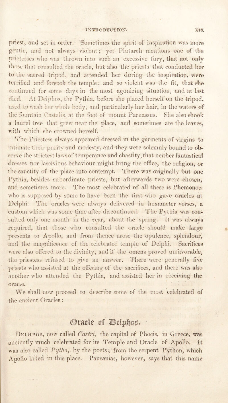 priest, and set in order. Sometimes the spirit of inspiration was more gentle, and not alwa3^s violent ; yet Plotarcli mentions one of the prietesses wlio was thrown into such an excessive fury, that not only those that consulted the oracle, but also the priests that conducted her to the sacred tripod, and attended her during the inspiration, were terrified and forsook the temple; and so violent was the fit, that she continued for some days in the most agonizing situation, and at last died. At Delphos, the Pythia, before she placed herself on the tripod, used to wash her nPiolebody, and particularly her hair, in the waters of the fountain Castaus, at the foot of mount Parnassus. She also shook a laurel tree that grew near the place, and sometimes ate the leaves, with which she crowned lierself. The Priestess always appeared dressed in the garments of virgins to intimate their purity and modesty, and they were solemnly bound to ob- serve the strictest laws of temperance and chastity, that neither fantastical dresses nor lascivious behaviour might bring the office, the religion, or the sanctity of the place into contempt. Hiere was originally but one Itytlha, besides subordinate priests, but afterwards two were chosen, and sometimes more. The most celebrated of all these is Fhemonoe. who is supposed by some to have been the first avIio gave oracles at Idelphi. Tlie oracles were always delivered in hexameter verses, a custom vrhich was some time after discontinued'. The Pythia was con- sulted only one month in the year, about the spring. It was always required, that those who consulted the oracle should make large ]>resents to Apollo, and from thence arose the opulence, splendour, and the magnificence of the celebrated temple of Delphi. Sacrifice.s were also offered to the divinity, and if the omens proved unfavorable, the priestess refused to give an answer. There Vvere generally five pniests who assisted at the offering of the sacrifices, and there vras also another who attended the Pj^thia, and assisted her in receiving the oracie. We shall now proceed to describe some of tiie most celebrated of the ancient Oracles : Delhpos, now called Castri^ the capital of Phocis, in Greece, was anciently much celebrated for its Temple and Oracle of Apollo. It was also called Pytho, by the poets; from the serpent Python, which Apollo killed in this place. Pausanias, however, says that this name