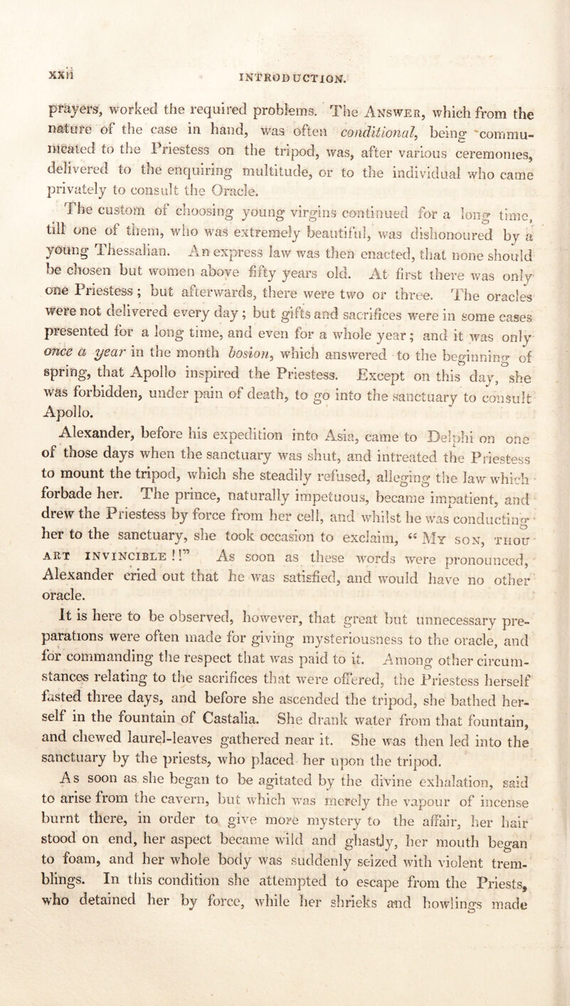 prayers, worked the required problems. The Answer, which from the nature of the case in hand, was often conditional, being 'commu- nicated to the 1 riestess on the tripod, was, after various ceremonies, delivered to the enquiring multitude, or to the individual who came privately to consult the Oracle. The custom of choosing young virgins continued for a long time, tilt one of them, who was extremely beautiful, was dishonoured by a young Thessalian. An express law was then enacted, that none should be chosen but women aooye fifty years old. At first there was only one Priestess; but afterwards, there were two or three. The oracles were not delivered every day; but gifts and sacrifices were in some cases presented for a long time, and even for a whole year; and it was only once a year in the month hosion, which answered to the beginnino- of spring, that Apollo inspired the Priestess. Except on this day, she was forbidden, under pain of death, to go into the saoctLiary to consult Apollo. Alexander, befoie ins expedition into Asia, came to Delphi on one of those days when the sanctuary was shut, and intreated the Priestess to mount the tripod, which she steadily refused, alleging the law which forbade her. The piince, naturally impetuous, became imnatient, and drew the Piiestess by force from her cell, and whilst he was conducting* ■ her to the sanctuary, she took occasion to exclaim, ‘»My son, thou ART INVINCIBLE !! As soou as these words were pronounced, Alexander cried out that he was satisfied, and would have no other oracle. It is here to be observed, however, that great but unnecessary pre- parations were often made for giving mysteriousness to the oracle, and for commanding tlie respect that was paid to it. Among other circum- stance.s relating to the sacrifices that w*ere offered, the Priestess herself fisted three days, and before she ascended the tripod, she bathed her- self in the fountain of Castalia. She drank water from that fountain, and chewed laurel-leaves gathered near it. She was then led into the sanctuary by the priests, who placed her upon the tripod. As soon as she began to be agitated by the divine exhalation, said to arise from the cavern, but which was merely the vapour of incense burnt there, in order to give more mystery to the affair, her hair stood on end, her aspect became wild and ghastly, her mouth began to foam, and her whole body was suddenly seized with violent trem- blings. In this condition she attempted to escape from the Priests, who detained her by force, while her shrieks and howlino's made