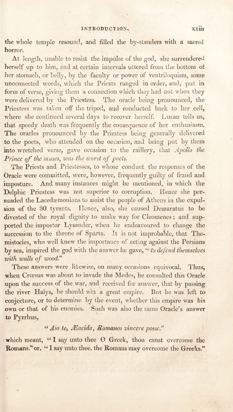 INTRODUCTION., XXÜl the whole temple resound, and filled the by-standers with a sacred horror. At length, unable to resist the impulse of the god, she surrendered herself up to liim, and at certain intervals uttered from the bottom of her stomacli, or belly, by the faculty or power of ventriloquism, some unconnected words, which the Priests ranged in order, and, put in form of verse, giving them a connection which they had not when they were delivered by the Priestess, The oracle being pronounced, the Priestess was taken off the tripod, and conducted back to her cellj where she continued several days to recover herself. Lucan tells us, that speedy death was frequently the consequence of her enthusiasm. The oracles pronounced by the Priestess being generally delivered to the poets, who attended on the occasion, and being put by them into wretched verse, gave occasion to the raillery, that Apollo the Prince of the muses, was the worst of poets. The Priests and Priestesses, to whose conduct the responses of the Oracle were committed, were, however, frequently guilty of fraud and imposture. And many instances might be mentioned, in which the Delphic Priestess was not superior to corruption. Hence she per- suaded the Lacedaemonians to assist the people of Athens in the expul- sion of the 30 tyrants. Hence, also, slie caused Demaratus to be divested of the royal dignity to make way for Cleomenes ; and sup- ported the impostor Lysander, when he endeavoured to change the succession to the throne of Sparta. It is not improbable, that The- mistocies, who well knew the importance of acting against the Persians by sea, inspired the god with the answer he gave, to defend themselves with walls of zvood.’’'^ These answers were likewise, on many occasions equivocal. ILus, when Croesus was about to invade the Medes, he consulted this Oracle upon the success of the war, and received for answer, that by passing the river Halys, he should win a great empire. But he was left to conjecture, or to determine by the event, wliether this empire was his own or that of his enemies. Such was also the same Oracle’s answer to Pyrrhus, Aio te^ AEacida, Romanos vincere posse' which meant, “ I say unto thee O Greek, thou canst overcome the