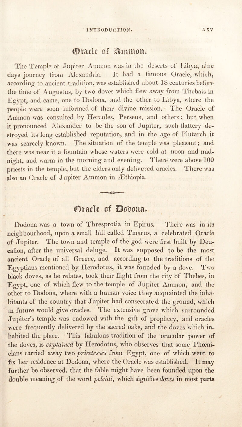 The Temple ol: Jupiter Amaion was in the deserts of Libya, nine days journey from Alexandria. It had a famous Oracle, which, according' to ancient tradition, was established about 18 centuries before the time of Augustus, by two doves which flew away from Thebais in Egypt, and came, one to Dodona, and the ether to Libya, where the people were soon informed of their divine mission. The Oracle of Ammon was consulted by Hercules, Perseus, and others; but when it pronounced Alexander to be the son of Jupiter, such flattery de- stroyed its long established reputation, and in the age of Plutarch it was scarcely known. The situation of the temple was pleasant; and there was near it a fountain whose waters were cold at noon and mid- night, and warm in the morning and evening. There were above 100 priests in the temple, but the elders only delivered oracles. There was also an Oracle of Jupiter Ammon in ^Ethiopia. Dodona was a town of Thresprotia in Epirus. There was in its neighbourhood, upon a small hill called Tmarus, a celebrated Oracle of Jupiter. The town and temple of the god were first built by Deu- calion, after the universal deluge. It was supposed to be the most ancient Oracle of all Greece, and according to the traditions of the Egyptians mentioned by Herodotus, it was founded by a dove. Two black doves, as he relates, took their flight from the city of Thebes, in Egypt, one of which dew to the temple of Jupiter Ammon, and the other to Dodona, where with a human voice they acquainted the inha- bitants of the country that Jupiter had consecrated the ground, which in future would give oracles. The extensive grove which surrounded Jupiter’s temple was endowed with the gift of prophecy, and oracles were frequently delivered by the sacred oaks, and the doves which in- habited the place. This fabulous tradition of the oracular power of the doves, is explained by Herodotus, who observes that some Phoeni- cians carried away two pi'iestesses from Egypt, one of which went to fix her residence at Dodona, where the Oracle w'as established. It may further be observed, that the fable might have been founded upon the double meaning of the word peleiai, which signifies in most parts