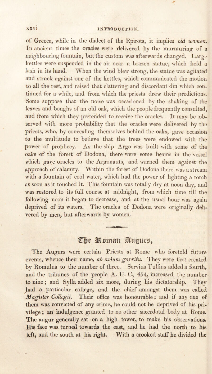 of Greece, while in the dialect of the Epirots, it implies old women. In ancient times the oracles were delivered by the murmuring of a neighbouring fountain, but the custom was afterwards changed. Large kettles were suspended in the air near a brazen statue, which held a lash in its hand. When the wind blew strong, the statue was agitated and struck against one of the kettles, which communicated the motion to all the rest, and raised that clattering and discordant din which con- tinued for a while, and from which the priests drew their predictions. Some suppose that the noise was occasioned by the shaking of the leaves and boughs of an old oak, v/hich the people frequently consulted, and from which they pretended to receive the oracles. It may be ob- served with more probability that the oracles were delivered by the priests, who, by concealing themselves behind the oaks, gave occasion to the multitude to believe that the trees were endowed with the power of prophecy. As the ship Argo was built with some o'f the oaks of the forest of Dodona, there were some beams in the vessel which gave oracles to the Argonauts, and warned them against the approach of calamity. Within the forest of Dodona there was a stream with a fountain of cool water, which had the power of lighting a torch as soon as it touched it. This fountain was totally dry at noon day, and was restored to its full course at midnight, from which time till the following noon it began to decrease, and at the usual hour was again deprived of its waters. The oracles of Dodona were originally deli- vered by men, but afterwards by women. The Augurs were certain Priests at Rome who foretold future events, whence their name, ah avium garritu. They were first created by Romulus to the number of three. Servius Tullius added a fourth, and the tribunes of the people A. U. C, 454, increased the number to nine; and Sylla added six more, during his dictatorship. They had a particular college, and the chief amongst them was called Magister Collegii. Their office was honourable; and if any one of them was convicted of any crime, he could not be deprived of his pri- vilege ; an indulgence granted to no other sacerdotal body at Rome. The augur generally sat on a high tower, to make his observations. His face was turned towards the east, and he had the north to his left, and the south at his right. With a crooked staff he divided the