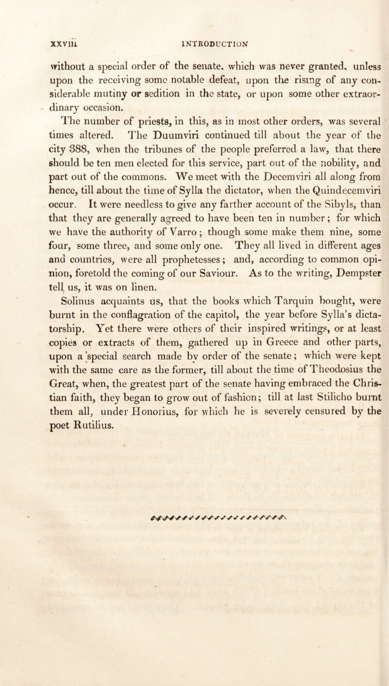 \Tithout a special order of the senate, which was never granted, unless upon the receiving some notable defeat, upon the rising of any con- siderable mutiny or sedition in the state, or upon some other extraor- dinary occasion. The number of priests, in this, as in most other orders, was several times altered. The Duumviri continued till about the year of the city 388, when the tribunes of the people preferred a law, that there should be ten men elected for this service, part out of the nobility, and part out of the commons. We meet with the Decemviri all along from hence, till about the time of Sylla the dictator, when the Quindecemviri occur. It were needless to give any farther account of the Sibyls, than that they are generally agreed to have been ten in number; for which we have the authority of Varro; though some make them nine, some four, some three, and some only one. They all lived in different ages and countries, were all prophetesses; and, according to common opi- nion, foretold the coming of our Saviour. As to the writing, Dempster tell us, it was on linen. Solinus acquaints us, that the books which Tarquin bought, were burnt in the conflagration of the capitol, the year before Sylla’s dicta- torship. Yet there were others of their inspired writings, or at least copies or extracts of them, gathered up in Greece and other parts, upon a special search made bv order of the senate; which were kept with the same care as the former, till about the time of Theodosius the Great, when, the greatest part of the senate having embraced the Chris- tian faith, they began to grow out of fashion; till at last Stilicho burnt them all, under Honorius, for which he is severely censured by the poet Rutilius.