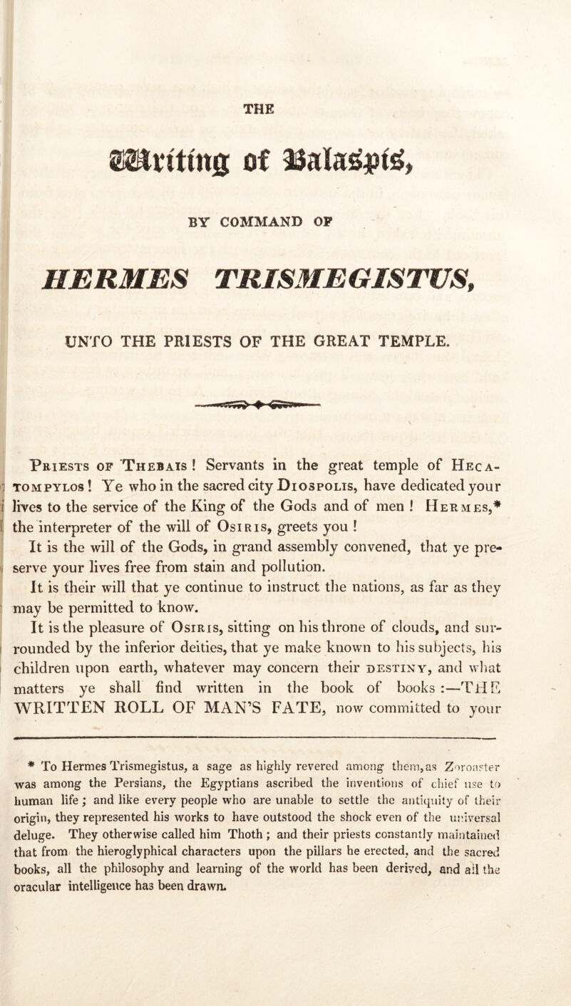 THE of BY COMMAND OP HERMES TRIS3IEGISTUS, UNTO THE PRIESTS OF THE GREAT TEMPLE. Priests of Thebais ! Servants in the great temple of Heca- : TOMPYLos! Ye who in the sacred city Diospolis, have dedicated your i lives to the service of the King of the Gods and of men I Hermes,* I the interpreter of the will of Osiris, greets you ! It is the will of the Gods, in grand assembly convened, that ye pre- serve your lives free from stain and pollution. It is their will that ye continue to instruct the nations, as far as they may be permitted to know. It is the pleasure of Osiris, sitting on his throne of clouds, and sur- ' rounded by the inferior deities, that ye make known to his subjects, his I children upon earth, whatever may concern their destiny, and wliat matters ye shall find written in the book of books i—THC WRITTEN ROLL OF MAN’S FATE, now committed to your * To Hermes Trismegistus, a sage as highly revered among them, as Zoroaster was among the Persians, the Egyptians ascribed the inventions of chief use to human life; and like every people who are unable to settle the antiquity of their origin, they represented his works to have outstood the shock even of the universal deluge. They otherwise called him Thoth ; and their priests constantly maintained that from the hieroglyphical characters upon the pillars he erected, and the sacred books, all the philosophy and learning of the world has been derived, and ail the oracular intelligence has been drawn.