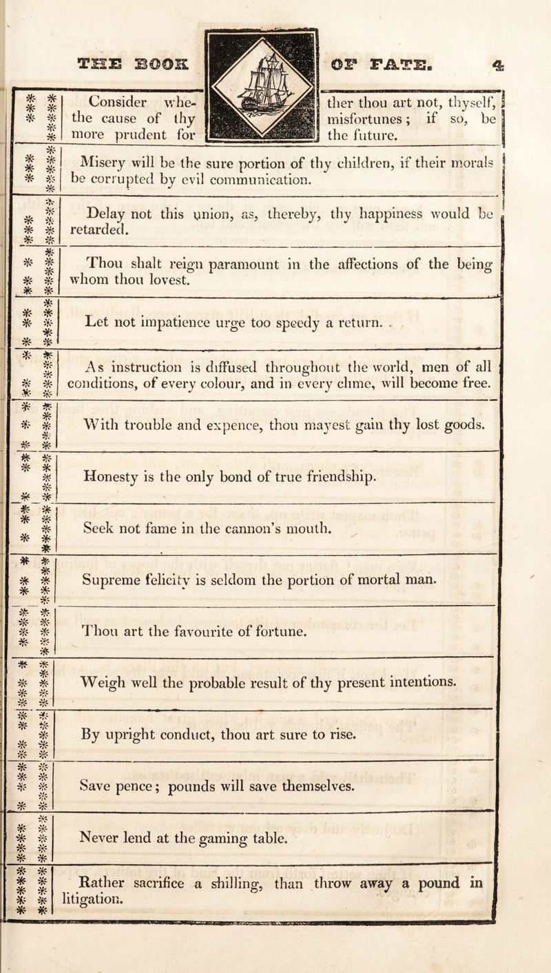 Consider whe- the cause of thy tlier thou art not, thyself, I misfortunes; if so, be 0 ^ 1 ^ 1 ik 8 * m 1 * 1 * Misery will be the sure portion of thy children, if their morals | be corrupted by evil communication. * ^ 1 Delay not this union, as, thereby, thy happiness would be g retarded. | Thou shalt reign paramount in the affections of the being I whom thou lovest. * :¥? * if.' ^- Let not impatience urge too speedy a return. . iR- ^ ik ik ik i\s instruction is diffused throughout the world, men of all conditions, of every colour, and in every clime, will become free. ik With trouble and expence, thou ma3est gain thy lost goods. ^ * *!? * Honesty is the only bond of true friendship. \ * * ^- Seek not fame in the cannon’s mouth. ^ ^ff * * Supreme feliciU^ is seldom the portion of mortal man. 5^? i'r? ^ iY? Thou art the favourite of fortune. ii*? ^Tf 1 Weigh w’^ell the probable result of thy present intentions. ^- -Vi ^ <7v 5r^ By upright conduct, thou art sure to rise. JS^’ ^ IV ill? ik iVf Save pence; pounds will save themselves. ik * ik ^ * Never lend at the gaming table. * * * * * ik ik Rather sacrifice a shilling, than throw away a pound in litigation. « 1