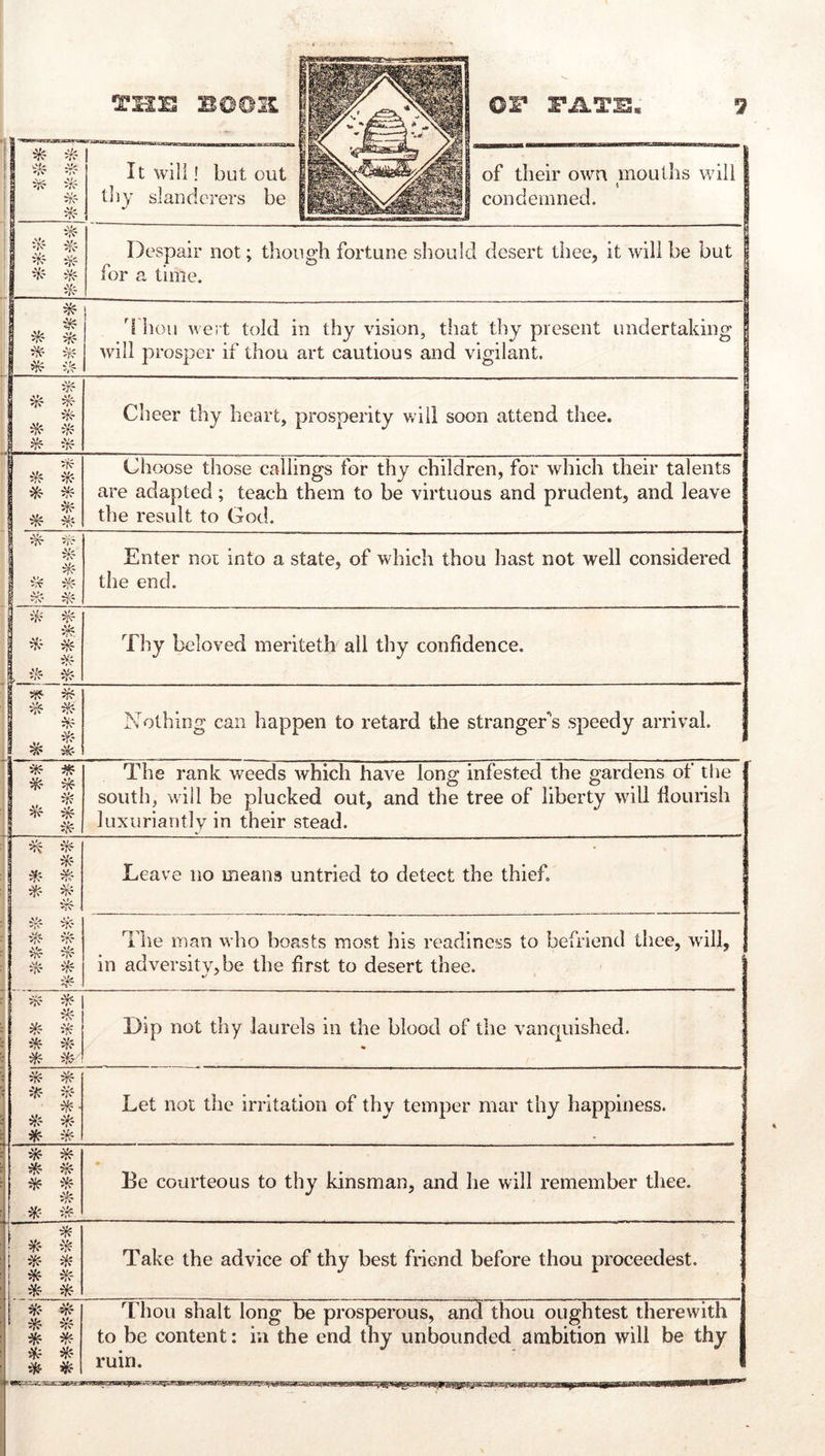 P fcnil4 I * 1 It will! but out tliy slanderers be 1 of their own mouths will 1 condemned. 1 . i if? iK' if? •^' ^ if? Despair not; though fortune should desert thee, it will be but for a time. i^ ^- ^ i,^- 1 d hou Avert told in thy vision, that thy present undertaking Avill prosper if thou art cautious and vigilant. 1 ^ 1 ifr- i^ ^ if? Cheer thy heart, prosperity will soon attend thee. i I ^• 1 ^ ^ Choose those callings for thy children, for which their talents are adapted; teach them to be virtuous and prudent, and leave the result to God. ij^ if? ! 1 * 1 if? Enter not into a state, of which thou hast not well considered the end. if? . if? ^ iil- ^ *t\ Thy beloved meriteth all thy confidence. ^ if? if? w ^ 1 # Nothing can happen to retard the stranger's speedy arrival. iff ii^ * The rank weeds which have long infested the gardens of the south, will be plucked out, and the tree of liberty will flourish luxuriantly in their stead. ^ if? if? if? iff ^' if? i)^ if? Leave no means untried to detect the thief. The man who boasts most his readiness to befriend thee, Avill, . in adversity, be the first to desert thee. if? if? if? ^ ^ ^' ^ i^' Dip not thy laurels in the blood of the vanquished. * if? ^ iff if? ^■ if? Üff ii^ Let not the irritation of thy temper mar thy happiness. * ^ * ^ if? i^ Be courteous to thy kinsman, and he will remember tliee. * il^ if? ^ ^? i^ * Take the advice of thy best friend before thou proceedest. *- Thou shalt long be prosperous, and thou oughtest therewith to be content: in the end thy unbounded ambition will be thy ruin.