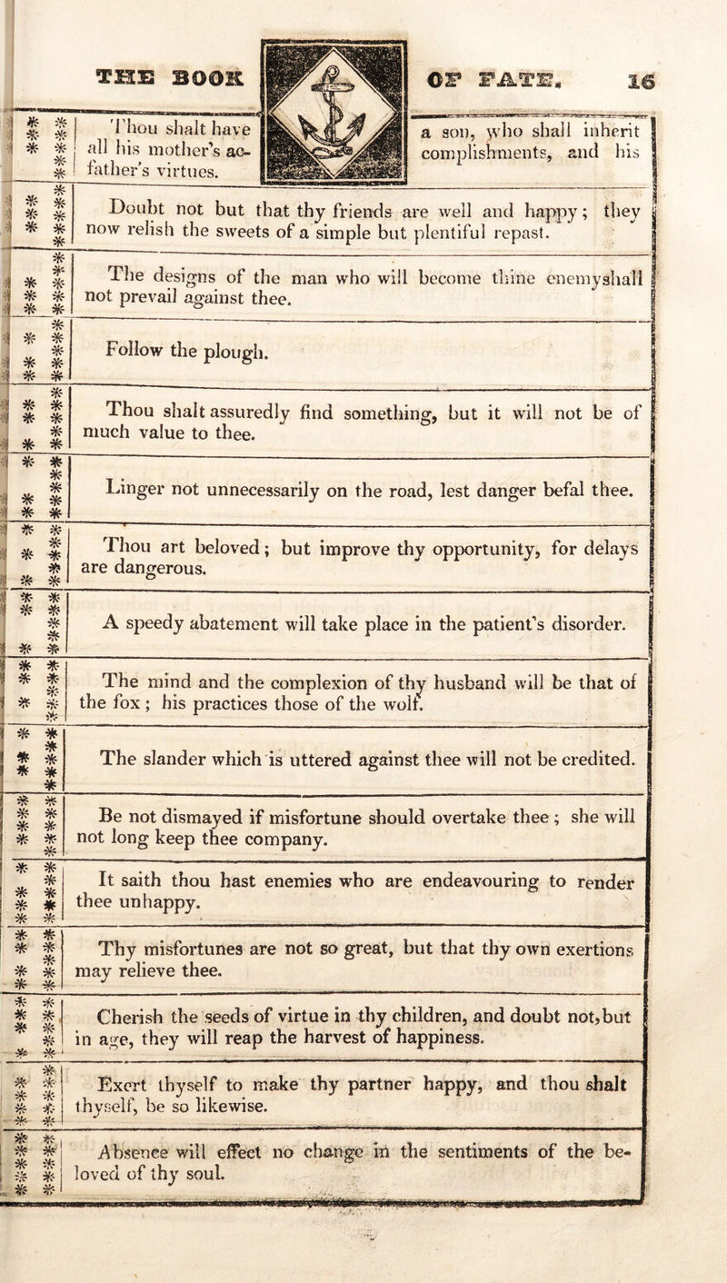 iH- if? I Thou shall have all his mother’s ac- 1 father’s virtues. a son, )vho shall inherit I complishments, and his | ^ * Doubt not but that thy friends are well and happy; they | now relish the sweets of a simple but plentiful repast. I el ^ * The designs of the man who will become thine enemyshall f not prevail against thee. | * •1 * -1 * Follow the plough.  | eJI * Thou shall assuredly find something, but it will not be of I much value to thee. | el J|^ Linger not unnecessarily on the road, lest danger befal thee. 1 :? ^ ^- « * Thou art beloved; but improve thy opportunity, for delays | are dangerous. / rr- j Jf ei^T- * , iff S ^ ^ A speedy abatement will take place in the patient’s disorder. V * ^ i , ^• 5^^ The mind and the complexion of thy husband will be that of the fox ; his practices those of the wolf. ^ * ^ * ^ * * * * The slander which is uttered against thee will not be credited. « :3!«- * * * * Be not dismayed if misfortune should overtake thee ; she will not long keep thee company. * * He * ei^ * * It saith thou hast enemies who are endeavouring to render thee unhappy. ^ * * * * 1 Thy misfortunes are not so great, but that thy own exertions 1 may relieve thee. | :^- * ^', ^ * Cherish the seeds of virtue in thy children, and doubt not?but I in age, they will reap the harvest of happiness. Hf ^ -^f:- 1 Exert thyself to make thy partner happy, and thou shalt thyself, be so likewise. i^bsence will efTect no change iii the sentiments of the be- loved of thy soul.