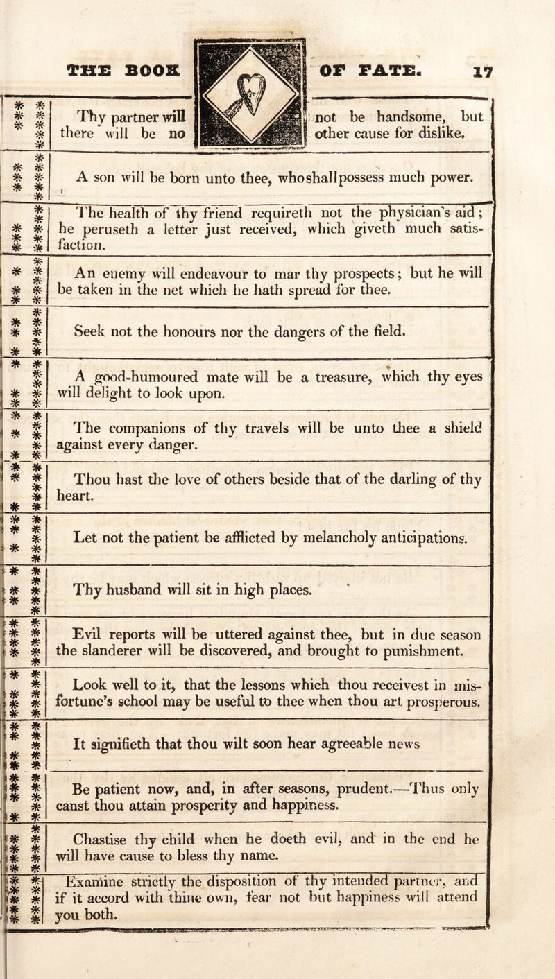 * -H:- \ * Thy partner will there will be no not be handsome, but other cause for dislike. * ^ * * A son will be born unto thee, who shall possess much power. J * * * * * ^ * * 'rhe health of thy friend requireth not the physician's aid; he peruseth a letter just received, which giveth much satis- faction. * * * * * * An enemy will endeavour to mar thy prospects; but he will be taken in the net which he hath spread for thee. ! * * * * * * Seek not the honours nor the dangers of the field. * * * 1 # * j * V A good-humoured mate will be a treasure, which thy eyes will delight to look upon. * 1 * 1 * * * ^ The companions of thy travels will be unto thee a shield against every danger. * * * * * * # * Thou hast the love of others beside that of the darling of thy heart. * * * * J. * 1 * * * Let not the patient be afilicted by melancholy anticipations. * # * * * ^ * * Thy husband will sit in high places. # * * * * * * * * Evil reports will be uttered against thee, but in due season the slanderer will be discovered, and brought to punishment. * * * i * * i * 1 * * Look well to it, that the lessons which thou receivest in mis- fortune's school may be useful to thee when thou art prosperous. ' * # * * !* * * i* * 1# I * * It signifieth that thou wilt soon hear agreeable news Be patient now, and, in after seasons, prudent.—Thus only canst thou attain prosperity and happiness. i^- * 1* * * * * * Chastise thy child when he doeth evil, and in the end he will have cause to bless thy name. i* m ^ * «f * * * * * Examine strictly the disposition of thy intended partner, and if it accord with thine own, fear not but happiness will attend you both.