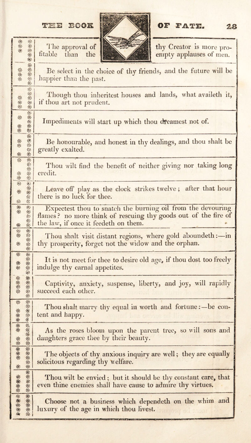 ^^3 -m ZB ! 1 ■^- ii$ ^' '^i’lie apDroval of '>11 ^ ^ ütable than the 1 thy Creator is more pro- empty applauses of men. ! ^ ^iS:- ^rc ‘V? Be select in tlie choice of thy friends, and the future will be ha|)pier than the past. 1 'Vf 1 ^N' ii!f i T'hough thou inheritest houses and lands, what availeth it, if thou art not prudent. 1 * # Impediments will start up which thou dfeamest not of. -'S?- * Be honourable, and honest in thy dealings, and thou shalt be greatly exalted. #? % 5';^' ' . # i/c Thou wilt find the benefit of neither giving nor taking long credit. 1 iü? ' -li % it< Leave off play as the clock strikes twelve; after that hour there is no luck for thee. * ^Tf A!' # Expectest thou to snatch the burning oil from the devouring flames ? no more think of rescuing thy goods out of the fire of the law, if once it feedeth on them. ^ ^rJ Thou shalt visit distant regions, where gold aboundeth:—in thy prosperity, forget not the widow and the orphan. | # ij!? * % ^ # It is not meet for thee to desire old ao'e. if thou dost too freely indulge thy carnal appetites. Captivity, anxiety, suspense, liberty, and joy, will rapidly | sueceed each other. I * ifr- :V? % ^r? * # Thou shah marry thy equal in w'orth and fortune:—be con- I tent and happy. | # % 5;!? As the roses bloom upon the parent tree, so will sons and I daughters grace thee by their beauty. ‘TT ^ ^ ^'»“ 1 The objects of thy anxious inquiry are well; they are equally solicitous regarding thy welfare. | * % ^ # Thou wilt be envied ; but it should be thy constant care, that even thine enemies shall have cause to admire thy virtues. * * * * ^ irf Choose not a business which dependeth on the whim and luxury of the age in which thou livest.