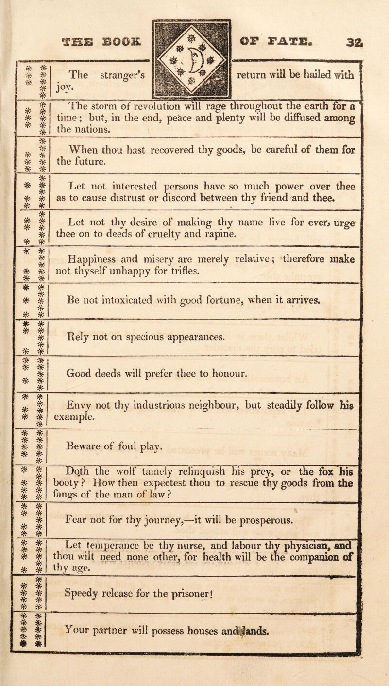 * ^ The strangler’s o joy. return will be hailed with 1 ^ * * ^ * 'i’he storm of revolution will rage time; but, in the end, peace and plei the nations. throughout the earth for a ' nty will be diflTused among * * ^ When thou hast recovered thy goods, be careful of them for the future. ^ ik- ^ * Let not interested persons have so much power over thee as to cause distrust or discord between thy friend and thee. I * ^ Let not thy desire of making thy name live for ever> urge { thee on to deeds of cruelty and rapine. 1 #r ^ * ^ Happiness and misery are merely relative; therefore make not thyself unhappy for trifles. # ^ * Be not intoxicated with g-ood fortune, when it arrives. O / * * * * * Rely not on specious appearances. iVf * ^ * * Good deeds wdll prefer thee to honour. * ^ * ^ i * * Envy not thy industrious neighbour, but steadily follow his example. Beware of foul play. * * * ^ Dqth the wolf tamely relinquish his prey, or the fox his booty ? How then expeetest thou to rescue thy goods from the 1 fangs of the man of law ? 1 1 ^ ^ 1 * 1 ^ ^ Fear not for thy journey,—it will be prosperous. 1 1 ik * 1 * * I ^ 1 ^ ^ Let temperance be thy nurse, and labour thy physician, and thou wilt need none odierj for health will be the companion of thy age. 1 * * ^ * * * * Speedy release for the prisoner t . * * * 4f Your partner will possess houses and^ands.