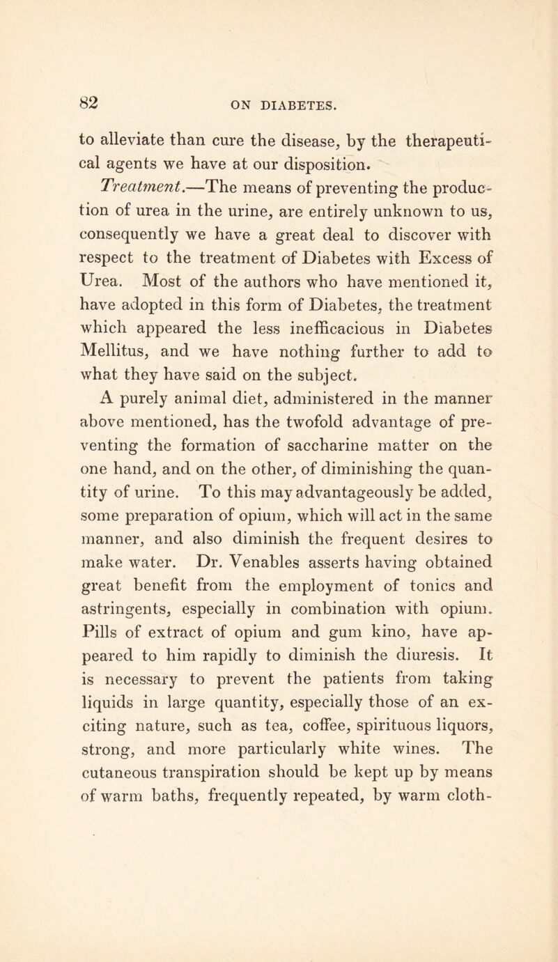 to alleviate than cure the disease, by the therapeuti- cal agents we have at our disposition. Treatment.—The means of preventing the produc- tion of urea in the urine, are entirely unknown to us, consequently we have a great deal to discover with respect to the treatment of Diabetes with Excess of Urea. Most of the authors who have mentioned it, have adopted in this form of Diabetes, the treatment which appeared the less inefficacious in Diabetes Mellitus, and we have nothing further to add to what they have said on the subject. A purely animal diet, administered in the manner above mentioned, has the twofold advantage of pre- venting the formation of saccharine matter on the one hand, and on the other, of diminishing the quan- tity of urine. To this may advantageously he added^ some preparation of opium, which will act in the same manner, and also diminish the frequent desires to make water. Dr. Venables asserts having obtained great benefit from the employment of tonics and astringents, especially in combination with opium. Pills of extract of opium and gum kino, have ap- peared to him rapidly to diminish the diuresis. It is necessary to prevent the patients from taking liquids in large quantity, especially those of an ex- citing nature, such as tea, coffee, spirituous liquors, strong, and more particularly white wines. The cutaneous transpiration should be kept up by means of warm baths, frequently repeated, by warm cloth-