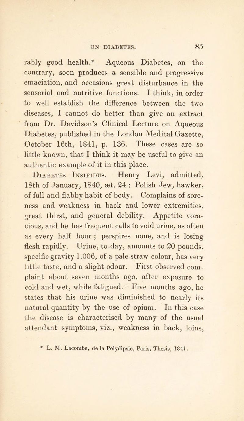 rably good health.* Aqueous Diabetes, on the contrary, soon produces a sensible and progressive emaciation, and occasions great disturbance in the sensorial and nutritive functions. I think, in order to well establish the difference between the two diseases, I cannot do better than give an extract from Dr. Davidson’s Clinical Lecture on Aqueous Diabetes, published in the London Medical Gazette, October 16th, 1841, p. 136. These cases are so little known, that I think it may be useful to give an authentic example of it in this place. Diabetes Insipidus. Henry Levi, admitted, 18th of January, 1840, aet. 24 : Polish Jew, hawker, of full and flabby habit of body. Complains of sore- ness and weakness in back and lower extremities, great thirst, and general debility. Appetite vora- cious, and he has frequent calls to void urine, as often as every half hour ; perspires none, and is losing flesh rapidly. Urine, to-day, amounts to 20 pounds, specific gravity 1.006, of a pale straw colour, has very little taste, and a slight odour. First observed com- plaint about seven months ago, after exposure to cold and wet, while fatigued. Five months ago, he states that his urine was diminished to nearly its natural quantity by the use of opium. In this case the disease is characterised by many of the usual attendant symptoms, viz., weakness in back, loins, * L. M. Lacombe, de la Polydipsie, Paris, Thesis, 1841.