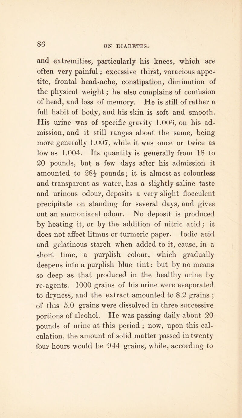and extremities, particularly his knees, which are often very painful; excessive thirst, voracious appe- tite, frontal head-ache, constipation, diminution of the physical weight; he also complains of confusion of head, and loss of memory. He is still of rather a full habit of body, and his skin is soft and smooth. His urine was of specific gravity 1.006, on his ad- mission, and it still ranges about the same, being more generally 1.007, while it was once or twice as low as 1.004. Its quantity is generally from 18 to 20 pounds, but a few days after his admission it amounted to 28^ pounds; it is almost as colourless and transparent as water, has a slightly saline taste and urinous odour, deposits a very slight flocculent precipitate on standing for several days, and gives out an ammoniacal odour. No deposit is produced by heating it, or by the addition of nitric acid; it does not affect litmus or turmeric paper. Iodic acid and gelatinous starch when added to it, cause, in a short time, a purplish colour, which gradually deepens into a purplish blue tint: but by no means so deep as that produced in the healthy urine by re-agents. 1000 grains of his urine were evaporated to dryness, and the extract amounted to 8.2 grains ; of this 5.0 grains were dissolved in three successive portions of alcohol. He was passing daily about 20 pounds of urine at this period ; now, upon this cal- culation, the amount of solid matter passed in twenty four hours would be 944 grains, while, according to