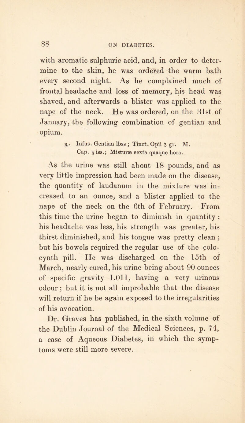with aromatic sulphuric acid, and, in order to deter- mine to the skin, he was ordered the warm bath every second night. As he complained much of frontal headache and loss of memory, his head was shaved, and afterwards a blister was applied to the nape of the neck. He was ordered, on the 31st of January, the following combination of gentian and opium. Infus. Gentian Ibss ; Tinct. Qpii 5 gr. M. Cap. 5 iss.; Misturae sexta quaque hora. As the urine was still about 18 pounds, and as very little impression had been made on the disease, the quantity of laudanum in the mixture was in- creased to an ounce, and a blister applied to the nape of the neck on the 6th of February. From this time the urine began to diminish in quantity; his headache was less, his strength was greater, his thirst diminished, and his tongue was pretty clean; but his bowels required the regular use of the colo- cynth pill. He was discharged on the 15th of March, nearly cured, his urine being about 90 ounces of specific gravity 1.011, having a very urinous odour; but it is not all improbable that the disease will return if he be again exposed to the irregularities of his avocation. Dr. Graves has published, in the sixth volume of the Dublin Journal of the Medical Sciences, p. 74, a case of Aqueous Diabetes, in which the symp- toms were still more severe.