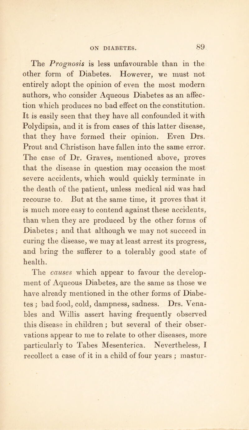 The Prognosis is less unfavourable than in the other form of Diabetes. However, we must not entirely adopt the opinion of even the most modern authors, who consider Aqueous Diabetes as an affec- tion which produces no bad effect on the constitution. It is easily seen that they have all confounded it with Polydipsia, and it is from cases of this latter disease, that they have formed their opinion. Even Drs, Prout and Christison have fallen into the same error. The case of Dr. Graves, mentioned above, proves that the disease in question may occasion the most severe accidents, which would quickly terminate in the death of the patient, unless medical aid was had recourse to. But at the same time, it proves that it is much more easy to contend against these accidents, than when they are produced by the other forms of Diabetes; and that although we may not succeed in curing the disease, we may at least arrest its progress, and bring the sufferer to a tolerably good state of health. The causes which appear to favour the develop- ment of Aqueous Diabetes, are the same as those we have already mentioned in the other forms of Diabe- tes ; bad food, cold, dampness, sadness. Drs. Vena- bles and Willis assert having frequently observed this disease in children; but several of their obser- vations appear to me to relate to other diseases, more particularly to Tabes Mesenterica. Nevertheless, I recollect a case of it in a child of four years ; mastur-