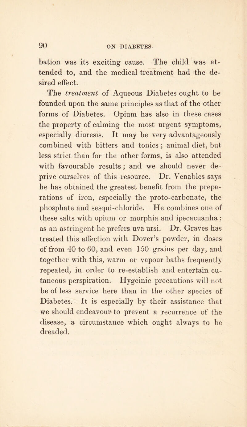 bation was its exciting cause. The child was at- tended to, and the medical treatment had the de- sired effect. The treatment of Aqueous Diabetes ought to be founded upon the same principles as that of the other forms of Diabetes. Opium has also in these cases the property of calming the most urgent symptoms, especially diuresis. It may be very advantageously combined with bitters and tonics; animal diet, but less strict than for the other forms, is also attended with favourable results; and we should never de- prive ourselves of this resource. Dr. Venables says he has obtained the greatest benefit from the prepa- rations of iron, especially the proto-carbonate, the phosphate and sesqui-chloride. He combines one of these salts with opium or morphia and ipecacuanha; as an astringent he prefers uva ursi. Dr. Graves has treated this affection with Dover’s powder, in doses of from 40 to 60, and even 150 grains per day, and together with this, warm or vapour baths frequently repeated, in order to re-establish and entertain cu- taneous perspiration. Hygeinic precautions will not be of less service here than in the other species of Diabetes. It is especially by their assistance that we should endeavour to prevent a recurrence of the disease, a circumstance which ought always to be dreaded.